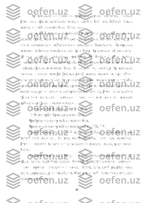 -   бу   қасидаларнинг   иккинчи   хусусияти   шундан   иборатки,   шоирлар
ўтмишдаги   сўз   санъаткорлари   мисоли   насибни   бир   неча   байтлар   орқали
қасиданинг кейнги қисми билан боғлашади. 
- анъанавий қасиданинг вакиллари ушбу турнинг асл шаклини мадҳия
асосида   тузиб,   мадҳ   этилгани   шахснинг   таърифига   эътибор   каратиб,   уни
иғроқ   даражасидаги   ҳайратланарли   амалларни   бажарадиган   фавқулодда
қаҳрамон сифатида тавсифлаганлар. Буни биз ушбу даврда яшаб ижод этган
кўпгина   шоирлар   шеърларида   кузатамиз,   бу   фикрнинг   айни   мисоли
Шамсиддин   Шоҳин   шеърлари   бўлиб,   « Ўтган   кечаким,   чарх   жоми   бодадан
шафаққа   тўла   эди »   мисраси   билан   бошланади.   Ва   ниҳоят,   ушбу   қасидалар
охирида   шоирлар   мамдўҳ   (мадҳланувчи)   ҳақида   мадҳия   ва   дуо   айтиш
анъанасига риоя қилганлар. Бу дуо одатда мамдўҳ - мадҳланувчининг таъбид
дуоси,   яъни   абадий   умр   кўриш   дуосидир.   Сўз   санъаткорлари   дуо   айтиш
жараёнида, дуони шартли гаплар суратида баён этишда, ўтмиш анъаналарига
тўлиқ   риоя   қилганлар.   Шамсиддин   Шаҳиннинг   зикр   қилинган   қасидаси
қуйидаги дуо билан ниҳоясига етади:
... То чархро фурўғ бувад аз фурўғи Моҳ,
То Моҳро субот бувад аз давоми чарх.
Ҷ уз бур ҷ и толеъи ту мабодо масири Моҳ,
Ҷ уз хоки даргаҳи ту мабодо мақоми чарх ... [ 1 35 , 116 ] .
Бундай   қасидаларда   шеърий   санъатдан   фойдаланиш   услубидан   ҳам
қатъий   риоя   қилинган.   Бошқача   қилиб   айтганда,   шоир   шакл   жиҳатидан
ўтмиш   шеърияти   санъатининг   анъаналарини   сақлаган   ҳолда,   улар   изидан
борган.
Маснавий   ҳам   ғазалга   ўхшаш   шу   давр   шоирлари   асарларида   энг   кўп
кўллангадиган   адабий   жанрлардан   бири   бўлган.   Достонавислик   Шамсиддин
Шоҳин   мумтоз   шоирларининг   изидан   бориб,   анъанавий   услубда   ижод
қилган, жумладан, унинг «Лайли ва Мажнун» ишқий - романтик достонлари
таъсирида яратилган. 
38 