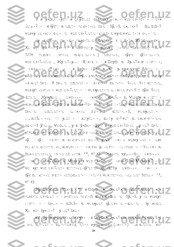 У   «Тўҳфаи   дўстон»   (Дўстлар   совғаси)   номли   маснавийсини   Шайх
Саъдийнин   «Бўстон»   асари   таъсирида   ёзган   бўлиб,   ахлоқий   -   фалсафий
мазмунда ижод қилинган маснавийлар анъанасига мукаммал риоя қилинган. 
Бу   даврнинг   таниқли   тазкиранависларидан   яна   бири   Мирсиддиқхон
Ҳашмат Бухорий ўзининг   « Тазкират уш-шуаро »  (Шоирлар тазкираси) номли
2728   рақами   остида   сақланадиган )   асарида,   кўзга   кўринадиган
маснавийлардан,   Жунайдулло   Ҳозиқнинг   « Юсуф   ва   Зулайхо »   достони,
Шамсиддин   Шаҳиннинг   « Т ў ҳфаи   дўстон »   ва   Гулмуҳаммад   Афғоннинг
« Афғону Одил »  маснавийсини тўлиқ матнини келтирган бўлиб, улар га  шарҳу
изоҳлар ёзган. У ёзилган асарларнинг зикрини келтириш билан бир қаторда,
мазкур   даврдаги   маснавийларнинг   мавзуларига   алоҳида   эътибор   кўзи   билан
қараган.   Жумладан,   Шамсиддин   Шоҳиннинг   « Лайли   ва   Мажнун »   достони
ҳамда,   « Тўҳфаи   дўстон »   маснавийси   ва   бошқа   шоирлар   маснавий   жанрида
ёзилган   асарларига   алоҳида   эътибор   қаратилиб,   мавзуларнинг
долзарблигидан   то   уларнинг   зарурлиги,   қадру   қиймат   ва   аҳамиятигача
эслатиб   ўтади.   Масалан,   у   «Тўҳфаи   дўстон»   маснавийсида   шундай   ёзган:
«Фалакнинг   ҳаракати   ва   идроксиз   одамларнинг   аралашуви   муносабатидан
кўп   -   кўп   шикоят   ва   ҳикоятлар   қилиб,   унда   шоҳона   мазмунларни   назм
силкига киритганки, ҳамасининг ниҳояси ул даврон нодирасининг билими ва
фазилатларида   ғоятда   аёндир»   [46,   83-85].   Тазкира   муаллифи   Шамсиддин
Шоҳиннинг   «Лайли   ва   Мажнун»   маснавийсини   Низомий   ва   Мавлавийнинг
машҳур маснавийлари қаторида қўтарган бўлиб, бу Шамсиддин Шоҳиннинг
сўз   санъатида   юқори   даражадаги   шоирлик  маҳоратидан   далолат   беради   [46,
84-85].
Жунайдулло   Ҳ о зиқнинг   « Юсуф   ва   Зулайхо »   маснавийси   ҳам
тазкиранависларнинг   зикрида   таъриф   ва   тавсифланган   бўлиб,   унда   мазкур
достоннинг   ёзилиши   сабаби   ва   мавзулар   кўлами   аниқланган.   Бу   ҳақда
Ҳашмат Бухорий шундай ёзади: 
« Ушбу саҳифаларда биз унинг   « Юсуф ва Зулайхо »   маснавийсидан бир
неча   байтларни   келтирамиз,   гарчи   мутаахирин   (охирги)   нозимлардан   ҳеч
39 