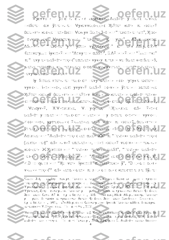 Муаммонинг   ўрганилганлик   даражаси.   Адабиётшунослик   илмида
нисбатан   кам   ўрганилган   Муҳаммадсиддиқ   Ҳайрат   ҳаёти   ва   ижодий
фаолияти ҳақида Шарифжон-Махдум Садри Зиёнинг “Тазкори ашъор”, Ҳожи
Неъматуллоҳ   Муҳтарамнинг   “Тазкират   уш-шуаро”,   Абдуллоҳхожа
Абдийнинг   “Тазкират   уш-шуарои   мутааххирин”  
ва   Шайх   Абдулқодир
Кароматулло   Бухорийнинг   “Армуғони   саббоғ 2
,   С.Айнинийнинг   “Ёддоштҳо”
ва “Намунаи адабиёти то ик” асарлари муҳим ва таянч манбалар ҳисобланиб,ҷ
уларда   таржимаи   ҳол   тарзидаги   қисқача   маълумотлар,   шоир   шеърларидан
намуналар келтирилган. 
Бу   борада   яратилган   тадқиқот   намуналарини   икки   гуруҳга   ажратиш
мумкин.   Биринчиси,   давр   умумий   адабий   оқимини   ўрганиш   жараёнида
Ҳайрат   ижодий   фаолиятининг   айрим   баҳсли   жиҳатларини   адабиёт   тарихи
контекстида   тадқиқ   этишга   қаратилган   тадқиқотлар   бўлиб,   С.Айний,
Н.Маъсумий,   Х.Мирзозода,   М.Шукуров,   Р.Ҳодизода   каби   йирик
адабиётшуносларнинг   тадқиқот   ишларини   шу   сирага   киритиш   мумкин.
Иккинчиси,   мустақиллик   йилларида   адиб   ҳаёти   ва   ижодий   фаолиятини
ўрганишга қаратилган алоҳида тадқиқий ишлардан иборат. Бунга  Худойназар
Асозоданинг   “Адабиёти   то ик   дар   садаи   ХХ”   ва   “Таърихи   адабиёти   то ик	
ҷ ҷ
(давраи   нав)”   каби   илмий   асарларини,   шоир   ижодий   мақомининг   таҳлили
ҳақидаги   Ж.Ҳамроевнинг   “Таърихи   танқиди   адаб ӣ ”,   “Таърихи   адабиёти
навини   то ик”,   С.Хўжақуловнинг   “Адабиёти   давраи   бедории   милл	
ҷ ӣ ”,
И.Эшонқуловнинг   “Ҳашмати   Бухоро ӣ   ва   тазкираҳои   ў”,   “Энциклопедияи
миллии   то ик”
ҷ 3
  каби   дарсликлари   ва   эн циклопедик   характерга   эга   бўлган
2
Садри   Зиё,   Шариф ҷ он – махдум.   Тазкори   ашъор.   Шарҳи   ҳоли   бархе   аз   шоирони   муосири
То ҷ икистон   ва   намунаҳое   аз   ашъори   онон.   Бо   тасҳеҳи   Саҳобиддини   Сиддиқ.   Бо   кўшиши
Муҳаммад ҷ они   Шакурии   Бухоро ӣ .   Чопи   аввал.   –   Теҳрон:   Суруш,   1380=2001.   –   428   с аҳ . ;
М ӯ ҳтарам,   Ҳо и
ҷ   Неъматуллоҳ.   Тазкират   уш – шуа ро.   Бо   тасҳеҳ   ва   муқаддимаи   Асғари   Ҷ онфидо.
Зери   назари   Камол   Айн ӣ .   –   Душанбе:   Дониш,   1975.   –     399   с аҳ . ;   Абд     Абдуллоҳхо	
ӣ ҷ а.   Тазкират
уш–шуаро.   Бо   тасҳеҳ   ва   муқаддимаи   Асғари   онфидо.   Зери   назари   Саҳобиддин   Сиддиқов	
Ҷ .   –
Душанбе: Дониш, 1983.; Шайх Абдулқодир Кароматуллоҳи Бухор . Тазкираи саббоқ. Бо сарсухан	
ӣ
ва тавзеҳоти М.Отахонзода. – Тошкент: Фан, 2007. 
3
Асозода Х. Таърихи адабиёти то ҷ ик (давраи нав). Китоби дарс ӣ  барои мактабҳои ол ӣ . – Душанбе:
“Маориф ва фарҳанг”, 2014 ; Ҳамроев   . Таърихи танқиди адаб	
Ҷ ӣ . – Душанбе: Адиб, 2006; Таърихи
адабиёти   навини   то ик.   –   Тошкент:   Тамаддун,   2015;   Хў ақулов   С.   Адабиёти   давраи   бедории	
ҷ ҷ
4 