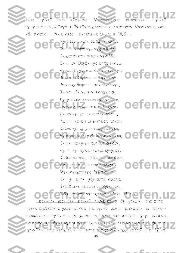 бири   бундай   назм   айтмаган.   Маснавийнинг   мазмунидан   шундай
тушуниладики,  « Юсуф ва Зулайхо » достонининг  хотимаси Муҳаммадалихон
ибн Умархон номига мувашшаҳ тарзида ёзилган »  [38, 51].
Худовандо дари қалби диламро,
Зи доғи меҳри худ муҳре биёро.
Ки дар бозори савдои муҳаббат, 
Ситонам Юсуфи ҳуснат ба қиммат.
Чу кард  дурам аз Канъони лоҳут, ӣ
Баровар Юсуфам аз чоҳи носут.
Ба мав ҷ и баҳри ишқам ошно кун, 
Зи гирдоби ману моям  ҷ удо кун.
Ҷ унуне деҳ, ки аз ҳар устухонам, 
Фурўзад шамъи савдои ба  онам.	
ҷ
Дилам чун донаи тасбеҳ гардон, 
Вале он дона к-аз зикр аст, гардон.
Қиёме чун сутуни мас ҷ идам деҳ,
Чу меҳробаш рукўе бар қадам деҳ, 
Бидеҳ пое чу минбар бар қуудам, 
Чунин чун муқтадие дар су ҷ удам, 
Ки бошам ман, ки бошад ихтиёрам.
Агар дорам чаро роҳат надорам.
Муҳаммадро ку о буд ихтиёре, 	
ҷ
Ки шуд даври нубувватро мадоре.
Биё, Ҳозиқ, ч  дор  бо Худо баҳс, 	
ӣ ӣ
Забон даркаш муно ҷ от аст, ё баҳс   [ 3 8 ,  50].
Тарих   қитъа    си      ёки   тарихий      қитъа    лар    .   Ушбу   турдаги   ше ъ р   форс   –
тожик   адабиётида   узоқ   тарихга   эга   бўлиб,   замон   воқ и алари   ва   тарихий
шахсларнинг   туғилиши   ва   ўлими   тарихини   акс   эттириш   учун   алоҳида
аҳамиятга эга. Бу даврдаги   сўз санъаткорларининг   асарларида   араб, форс ва
туркий тилларда ижод қилинган  қит ъ а ва тарихий  моддалар жой олган бўлиб,
40 