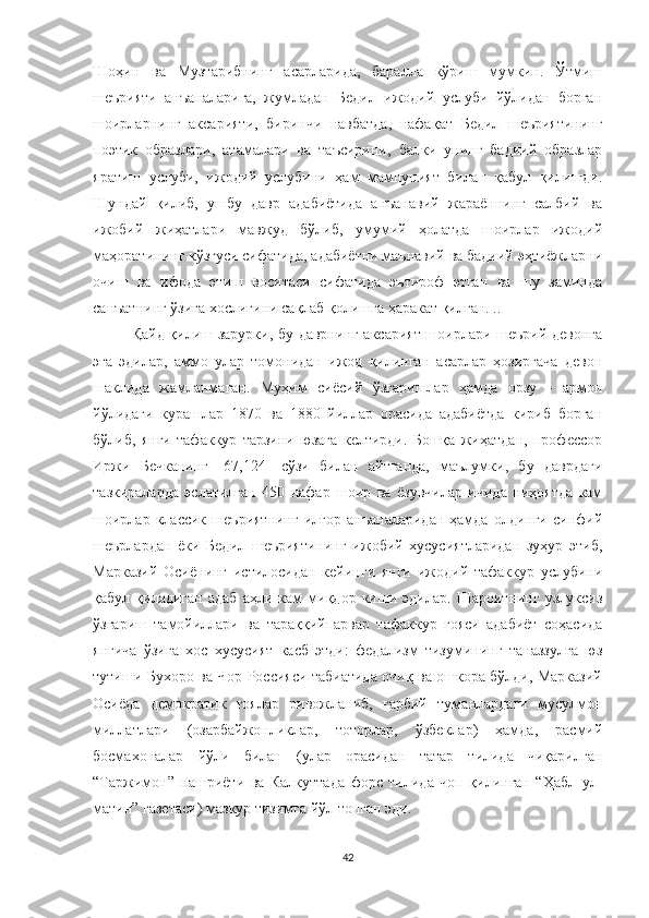 Шоҳин   ва   Музтарибнинг   асарларида,   баралла   кўриш   мумкин.   Ўтмиш
шеърияти   анъаналарига,   жумладан   Бедил   ижодий   услуби   йўлидан   борган
шоирларнинг   аксарияти,   биринчи   навбатда,   нафа қ ат   Бедил   шеъриятининг
поэтик   образлари,   атамалари   ва   таъсирини,   балки   унинг   бадиий   образлар
яратиш   услуби,   ижодий   услубини   ҳам   мамнуният   билан   қабул   қилишди.
Шундай   қилиб,   ушбу   давр   адабиётида   анъанавий   жараённинг   салбий   ва
ижобий   жиҳатлари   мавжуд   бўлиб,   умумий   ҳолатда   шоирлар   ижодий
маҳоратининг кўзгуси сифатида, адабиётни маънавий ва бадиий эҳтиёжларни
очиш   ва   ифода   этиш   воситаси   сифатида   эътироф   этган   ва   шу   заминда
санъатнинг ўзига хослигини сақлаб қолишга ҳаракат қилган. ..
Қайд қилиш зарурки, бу даврнинг аксарият шоирлари шеърий девонга
эга   эдилар,   аммо   улар   томонидан   ижод   қилинган   асарлар   ҳозиргача   девон
шаклида   жамланмаган.   Муҳим   сиёсий   ўзгаришлар   ҳамда   орзу   -   армон
йўлидаги   курашлар   1870   ва   1880   йиллар   орасида   адабиётда   кириб   борган
бўлиб,   янги   тафаккур   тарзини   юзага   келтирди.   Бошқа   жиҳатдан,   профессор
Иржи   Бечканинг   [67,124]   сўзи   билан   айтганда,   маълумки,   бу   даврдаги
тазкираларда   эслатилган   450   нафар   шоир   ва   ёзувчилар   ичида   ниҳоятда   кам
шоирлар   классик   шеъриятнинг   илғор   анъаналаридан   ҳамда   олдинги   синфий
шеърлардан   ёки   Бедил   шеъриятининг   ижобий   хусусиятларидан   зуҳур   этиб,
Марказий   Осиёнинг   истилосидан   кейинги   янги   ижодий   тафаккур   услубини
қабул   қиладиган   адаб   аҳли   кам   миқдор   киши   эдилар.   Шароитнинг   узлуксиз
ўзгариш   тамойиллари   ва   тараққийпарвар   тафаккур   ғояси   адабиёт   соҳасида
янгича   ўзига   хос   хусусият   касб   этди:   федализм   тизумининг   таназзулга   юз
тутиши Бухоро ва Чор Россияси табиатида очиқ ва ошкора бўлди, Марказий
Осиёда   демократик   ғоялар   ривожланиб,   ғарбий   туманлардаги   мусулмон
миллатлари   (озарбайжонликлар,   тоторлар,   ўзбеклар)   ҳамда,   расмий
босмахоналар   йўли   билан   (улар   орасидан   татар   тилида   чиқарилган
“Таржимон”   нашриёти   ва   Калкуттада   форс   тилида   чоп   қилинган   “Ҳабл   ул-
матин” газетаси) мазкур тизимга йўл топган эди. 
42 