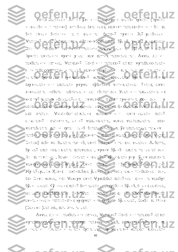 Устоз Садриддин Айний ўзининг “Таърихи инқилоби Бухоро” (Бухоро
инқилобининг   тарихи)   китобида   ёзганидек,   жамият   тараққиётининг   бошқа
бир   омили   биринчи   нашр   қилинган   форсий   румони   Зайнулобиддин
Мароғийнинг   “Саёҳатномаи   Иброҳимбек”   асари   бўлиб,   унда   шу   даврдаги
Эроннинг   сиёсий   -   ижтимоий   шароити   тақлид   қилинган   бўлиб,   айни   ҳолда
Бухоро   амирлиги   муҳти   ундан   ҳам   қаттиқ   тасвирланган.   Аҳмад   Дониш
раҳбарлиги   остида,   Марказий   Осиёнинг   тараққийпарвар   мутафаккирлари
янги   тафаккур   тарзини   танлаб,   жамиятда   уйғониш   ва   янгиланиш   ғояларини
илгари   сурганлар.   Бу   маънавий   ҳаракат   вакиллари   бўлган   шоир   ва
ёзувчиларининг   асарлари   умуман   сўфийлик   мотивларидан   йироқ,   аммо
зоҳидларга   нисбатан   нафратланишдан   иборат   эди.   Уларнинг   ғазаллари   аниқ
ҳис   туйғуларни   ифодалайдиган   оммавий   шеърият   руҳиятига   яқин   эди.   Шу
асосда,   адабиётда   мазмун   жиҳатидан   демократик   фикрлар   ва   тамойилларни
акс   этарди.   Маърифатпарварлик   ҳаракатининг   намояндалари   сарой
анъанавий   шеъриятига,   диний   мажлисларга,   ҳамда   мадрасаларга   -   эски
мактабларга   қарши   кураш   олиб   борар   эдидар   ва   ўз   асарларида   таълим   -
тарбия,   технология   фанининг   аҳамияти,   сафарномалар   ёзиш   (Возеҳ,   Мирзо
Сирож)   каби   манбаларга   таяниб,   амир   режимини   танқид   қиларди.   Албатта,
бундай   асар   чекловларга   қарамасдан,   муҳим   бўлиб   назарга   ташланар   эди.
Бошқа томондан, баъзи шоирлар инқилобий қўшиқлари учун ўлим жазосига
маҳкум  қилинар эди. Масалан,  амир Насруллонинг буйруғига  биноан, шоир
Жунайдуллоҳ   Ҳозиқ   Шаҳрисабзда   ўлдирилган   ижод   аҳли   тоифасидан   эди,
ёки   Симо   ҳамда,   Исо   Маҳдум   амир   Музаффар   саройидан   қочишга   мажбур
бўлишдилар. Кўпчилик сарой фитналарининг қурбони бўлиб, ёшлик даврида,
жонларини жабборга топширдилар. Шоирлар Дилкаш ва Шоҳин ҳам Бухоро
амирлигидаги   террористик   ҳукуматнинг   қурбони   бўлдилар,   Саҳбо   ва   Фоиз
(Саидхон)лар эса, қатл этилганлар.
Аҳмад Дониш раҳбарлиги остида, Марказий Осиёнинг тараққийпарвар
мутафаккирлари   янги   тафаккур   тарзини   танлаб,   жамиятда   уйғониш   ва
янгиланиш   ғояларини   илгари   сурганлар.   Бу   маънавий   ҳаракат   вакиллари
43 