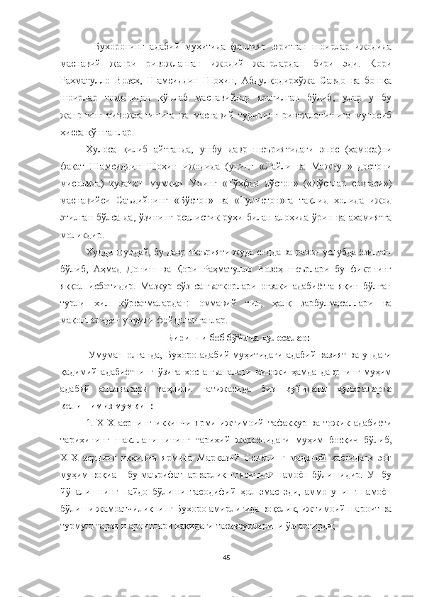 -   Бухоронинг   адабий   муҳитида   фаолият   юритган   шоирлар   ижодида
маснавий   жанри   ривожланган   ижодий   жанрлардан   бири   эди.   Қори
Раҳматулло   Возеҳ,   Шамсиддин   Шоҳин,   Абдулқодирхўжа   Савдо   ва   бошқа
шоирлар   томонидан   кўплаб   маснавийлар   яратилган   бўлиб,   улар   ушбу
жанрнинг   ривожланишига   ва   маснавий   турининг   ривожланишига   муносиб
ҳисса қўшганлар.
Хулоса   қилиб   айтганда,   ушбу   давр   шеъриятидаги   эпос   (ҳамоса)ни
фақат   Шамсиддин   Шоҳин   ижодида   (унинг   « Лайли   ва   Мажнун »   достони
мисолида)   кузатиш   мумкин.   Унинг   « Тўҳфаи   дўстон »   ( « Дўстлар   совғаси » )
маснавийси   Саъдийнинг   « Бўстон »   ва   « Гулистон » га   тақлид   ҳолида   ижод
этилган бўлса-да, ўзининг реалистик руҳи билан алоҳида ўрин ва аҳамиятга
моликдир.  
Худди шундай, бу давр шеърияти жуда содда ва равон услубда ёзилган
бўлиб,   Аҳмад   Дониш   ва   Қори   Раҳматулло   Возеҳ   шеърлари   бу   фикрнинг
яққол   исботидир.   Мазкур   сўз   санъаткорлари   оғзаки   адабиётга   яқин   бўлган
турли   хил   кўрсатмалардан:   оммавий   тил,   ҳалқ   зарбулмасаллари   ва
мақолларидан унумли фойдаланганлар.
Биринчи боб бўйича хулосалар:
  Умуман олганда,  Бухоро адабий  муҳитидаги  адабий  вазият  ва ундаги
қадимий   адабиётнинг   ўзига   хос   анъаналари   ривожи   ҳамда   даврнинг   муҳим
адабий   анъаналари   таҳлили   натижасида   биз   қуйидаги   хулосаларга
келишимиз мумкин:
1.   Х I Х   асрнинг   иккинчи   ярми   ижтимоий   тафаккур   ва   тожик   адабиёти
тарихининг   шаклланишининг   тарихий   жараёнидаги   муҳим   босқич   бўлиб,
Х I Х   асрнинг   иккинчи   ярмида   Марказий   Осиёнинг   маданий   ҳаётидаги   энг
муҳим   воқиа   -   бу   маърифатпарварлик   ғоясининг   намоён   бўлишидир.   Ушбу
йўналишнинг   пайдо   бўлиши   тасодифий   ҳол   эмас   эди,   аммо   унинг   намоён
бўлиши жамоатчиликнинг Бухоро амирлигида воқелик, ижтимоий шароит ва
турмуш тарзи шароитлари ҳақидаги тасаввурларини ўзгартирди;
45 