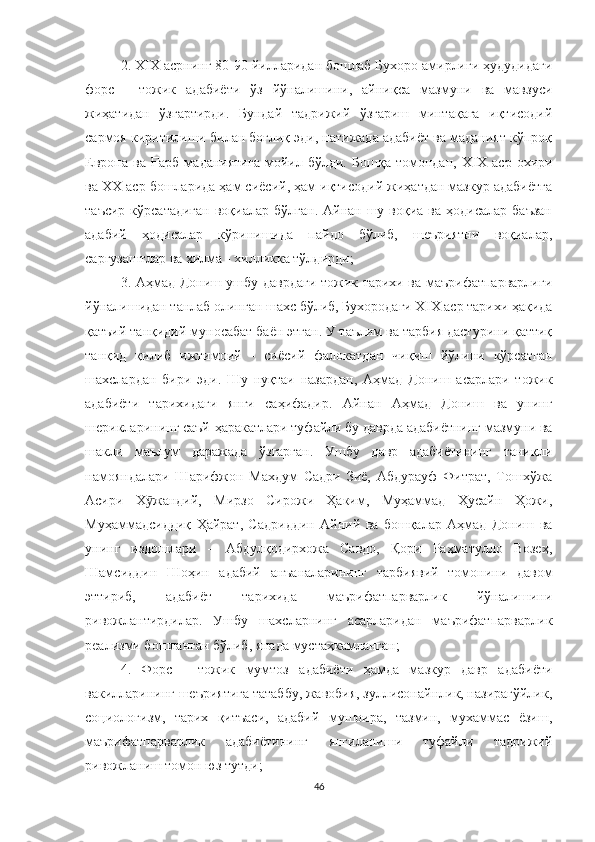 2. Х I Х асрнинг 80-90 йилларидан бошлаб Бухоро амирлиги ҳудудидаги
форс   -   тожик   адабиёти   ўз   йўналишини,   айниқса   мазмуни   ва   мавзуси
жиҳатидан   ўзгартирди.   Бундай   тадрижий   ўзгариш   минтақага   иқтисодий
сармоя киритилиши билан боғлиқ эди, натижада адабиёт ва маданият кўпроқ
Европа   ва   Ғарб   маданиятига   мойил   бўлди.   Бошқа   томондан,   Х I Х   аср   охири
ва ХХ аср бошларида ҳам сиёсий, ҳам иқтисодий жиҳатдан мазкур адабиётга
таъсир  кўрсатадиган   воқиалар  бўлган.  Aйнан шу  воқиа ва  ҳодисалар  баъзан
адабий   ҳодисалар   кўринишида   пайдо   бўлиб,   шеъриятни   воқиалар,
саргузаштлар ва хилма - хилликка тўлдирди;
3. Aҳмад Дониш ушбу даврдаги тожик тарихи ва маърифатпарварлиги
йўналишидан танлаб олинган шахс бўлиб, Бухородаги Х I Х аср тарихи ҳақида
қатъий танқидий муносабат баён этган. У таълим ва тарбия дастурини қаттиқ
танқид   қилиб   ижтимоий   -   сиёсий   фалокатдан   чиқиш   йўлини   кўрсатган
шахслардан   бири   эди.   Шу   нуқтаи   назардан,   Aҳмад   Дониш   асарлари   тожик
адабиёти   тарихидаги   янги   саҳифадир.   Aйнан   Aҳмад   Дониш   ва   унинг
шерикларининг саъй-ҳаракатлари туфайли бу даврда адабиётнинг мазмуни ва
шакли   маълум   даражада   ўзгарган.   Ушбу   давр   адабиётининг   таниқли
намояндалари   Шарифжон   Махдум   Садри   Зиё,   Aбдурауф   Фитрат,   Тошхўжа
Aсири   Х жандий,   Мирзо   Сирожи   Ҳаким,   Муҳаммад   Ҳусайн   Ҳожи,ӯ
Муҳаммадсиддиқ   Ҳайрат,   Садриддин   Aйний   ва   бошқалар   Aҳмад   Дониш   ва
унинг   издошлари   –   Абдулқодирхожа   Савдо,   Қори   Раҳматулло   Возеҳ,
Шамсиддин   Шоҳин   адабий   анъаналарининг   тарбиявий   томонини   давом
эттириб,   адабиёт   тарихида   маърифатпарварлик   йўналишини
ривожлантирдилар.   Ушбу   шахсларнинг   асарларидан   маърифатпарварлик
реализми бошланган бўлиб, янада мустаҳкамланган;
4.   Форс   -   тожик   мумтоз   адабиёти   ҳамда   мазкур   давр   адабиёти
вакилларининг шеъриятига татаббу, жавобия, зуллисонайнлик, назирагўйлик,
со ц иологизм,   тарих   қитъаси,   адабий   мушоира,   тазмин,   мухаммас   ёзиш,
маърифатпарварлик   адабиётининг   янгиланиши   туфайли   тадрижий
ривожланиш томон юз тутди; 
46 