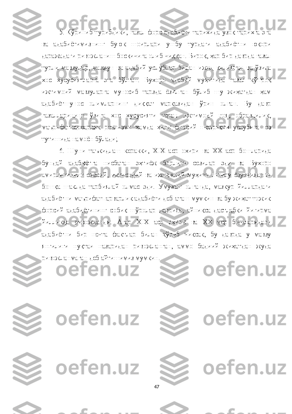 5. Кўриниб турибдики, ғазал форс адабиёти тарихида узоқ тарихга эга
ва   адабиётимизнинг   буюк   шоирлари   ушбу   турдаги   адабиётни   юқори
даражадаги ривожланиш босқичига олиб чиққан. Бироқ, ҳар бир даврда ғазал
турли   мавзулар,   мазмун   ва   адабий   услублар   билан   ижод   қилинган   ва   ўзига
хос   хусусиятларга   эга   бўлган.   Бухоро   адабий   муҳитида   ғазал   кўпроқ
ижтимоий   мавзуларга   муносиб   тарзда   ёзилган   бўлиб   шу   жиҳатдан   ҳам
адабиётшунос   олимларнинг   диққат   марказидан   ўрин   олган.   Бу   давр
ғазалларининг   ўзига   хос   хусусияти   теран   ижтимоий   ғоя,   образлилик,
маърифатпарварлик   реализми   ҳамда   ҳинд   форсий   шеърияти   услубига   юз
тутишида намоён бўлади;
6.   Шуни   таъкидлаш   керакки,   Х I Х   аср   охири   ва   ХХ   аср   бошларида
бундай   адабиёт га   нисбатан   эҳтиёж   борлиги   сезилар   эди   ва   Бухоро
амирлигининг   сиёсий,   иқтисодий   ва   ижтимоий   муҳити   шоиру   ёзувчиларни
бошқа   шаклда   тарбиялай   олмас   эди.   Умуман   олганда,   мазкур   йиллардаги
адабиётни маърифатпарварлик адабиёти деб аташ мумкин ва бу жиҳат тожик
форсий   адабиётининг   собиқ   шўролар   даврида,   айниқса   дастлабки   йигирма
йилликда   ривожланди.   Aгар   Х I Х   аср   охири   ва   ХХ   аср   бошларидаги
адабиётни   бир   нечта   фактлар   билан   кўриб   чиқсак,   бу   даврда   у   мавзу
янгилиги   нуқтаи   назаридан   ривожланган,   аммо   бадиий   жиҳатдан   жуда
ривожланмаган деб айтишимиз мумкин.
47 