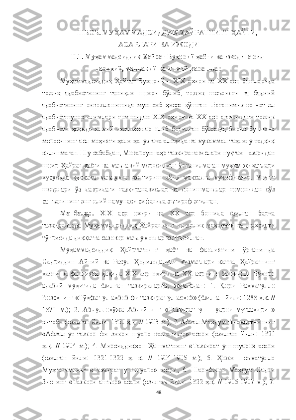 II БОБ. МУҲAММAДСИДДИК ҲАЙРАТНИНГ ҲАЁТИ,
АСАРЛАРИ  ВА ИЖОДИ
II.1.  Муҳаммадсиддиқ Ҳайрат Бухорий ҳаёти ва ижодига оид
тарихий, маънавий ва илмий қарашлар
Муҳаммадсиддиқ   Ҳайрат   Бухорий   –   XIX   охири   ва   XX   аср   бошларида
тожик   адабиётининг   таниқли   шоири   бўлиб,   тожик   шеърияти   ва   бадиий
адабиётининг   ривожланишида   муносиб   ҳисса   қўшган.   Ватанимиз   ва   чет   эл
адабиётшунос  олимлари  томонидан  XIX  охири  ва  XX  аср  аввалидаги   тожик
адабиёти   ҳақида   илмий   изланишлар   олиб   борилган   бўлсада,   бироқ   бу   шоир
меросининг асл моҳияти ҳали ҳанузгача алоҳида ва мукаммал таҳлилу тадқиқ
қилинмаган. Шу сабабдан, Мовароуннаҳр тазкиранавислари нуқтаи назаридан
шоир Ҳайрат ҳаёти ва маънавий меросининг ўрганилмаган муҳим жиҳатлари
хусусида   қисқача   маълумот   келтириш   айни   мақсадга   мувофиқдир.   Унинг
шеърлари   ўз   давридаги   тазкиранавислар   ва   донишмандлар   томонидан   сўз
санъатининг энг олий намунаси сифатида эътироф этилган. 
Манбалар.   XIX   аср   охири   ва   XX   аср   бошида   ёзилган   барча
тазкираларда   Муҳаммадсиддиқ   Ҳайратнинг   шоирлик   маҳорати   ва   шахсияти
тўғрисида диққатга сазовор маълумотлар келтирилган. 
Муҳаммадсидди қ   Ҳайртатнинг   ҳаёт   ва   фаолиятини   ўрганишда
Садриддин   Айний   ва   Расул   Ҳодизоданинг   хизматлари   катта.   Ҳайратнинг
ҳаёти   ва   фаолияти   ҳақида   XIX   аср   охири   ва   XX   асрнинг   бошидаги   Бухоро
адабий   муҳитида   ёзилган   тазкираларда,   жумладан:   1.   Қори   Раҳматулло
Возеҳнинг «Тўҳфат ул-аҳбоб фи тазкират ул-асҳоб» (ёзилган йили: 1288 ҳ.қ. //
1871   м.);   2.   Абдуллохўжа   Абдийнинг   «Тазкират   уш-шуарои   мутаахирин»
китоби (ёзилган йили: 1320 ҳ.қ. // 1903 м.); 3. Афзал Махдум Пирмастийнинг
«Афзал   ут-тазкор   фи   зикри   шуаро   вал-ашъор»   асари   (ёзилган   йили:   1321
ҳ.қ.   //   1904   м.);   4.   Мирсиддиқхон   Ҳашматнинг   «Тазкират   уш-шуаро»   асари
(ёзилган   йили:   1321-1322   ҳ.   қ.   //   1904-1905   м.);   5.   Ҳожи   Неъматулло
Муҳтарамнинг   «Тазкират   уш-шуаро»   асари;   6.   Шарифжон   Махдум   Садри
Зиёнинг  «Тазкори   ашъор»   асари  (ёзилган   йили:  1322  ҳ.қ.  //   1905-1907  м.);   7.
48 