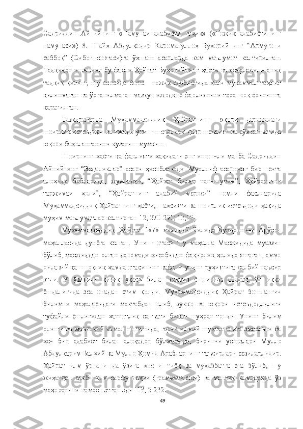 Садриддин   Айнийнинг   «Намунаи   адабиёти   то ик»   («Тожик   адабиётинингҷ
намунаси»)   8.   Шайх   Абдулқодир   Кароматуллоҳ   Бухорийнинг   “Армуғони
саббоқ”   ( Сибоғ   совғаси ) га   ўхшаш   асарларда   кам   маълумот   келтирилган.
Тадқиқот ишининг бу фасли Ҳайрат Бухорийнинг ҳаёти ва асарларини аниқ
тадқиқ   қилиш,   шу   асосида   форс   -   тожик   адабиётида   ҳали   мукаммал   таҳлил
қилинмаган ва ўрганилмаган мазкур ижодкор фаолиятини теранроқ ёритишга
қаратилган.
Тазкираларда   Муҳаммадсиддиқ   Ҳайратнинг   юқори   даражадаги
шоирлик истеъдоди ва ижоди унинг шеърлари давр шеърият ва сўз санъатида
юқори баҳоланганини кузатиш мумкин. 
Шоирнинг ҳаёти ва фаолияти ҳақидаги энг ишончли манба Садриддин
Айнийнинг   “Эсдаликлар”   асари   ҳисобланади.   Муаллиф   асарнинг   бир   нечта
алоҳида   бобларида,   жумладан,   “Ҳайрат   билан   танишувим”,   Ҳайратнинг
таржимаи   ҳоли”,   “Ҳайратнинг   адабий   мероси”   номли   фаслларида
Муҳаммадсиддиқ Ҳайратнинг ҳаёти, шахсияти ва шоирлик истеъдоди ҳақида
муҳим маълумотлар келтирган [ 12, 270 -291 ;  13 ; 10] .
Муҳаммадсиддиқ   Ҳайрат   1878   милодий   йилида   Бухоронинг   Арўсон
маҳалласида   дунёга   келган.   Унинг   отаси   шу   маҳалла   Масжидида   муаззин
бўлиб, масжиддан олган даромади ҳисобидан фақирлик ҳолида яшаган, аммо
оилавий қашшоқлик ҳамда отасининг вафоти унинг руҳиятига салбий таъсир
этди.   У   ўзининг   кичик   укаси   билан   саккиз   ёшлигида   отадан,   ўн   икки
ёшдалигида   эса   онадан   етим   қолди.   Муҳаммадсиддиқ   Ҳайрат   бошланғич
билимни   маҳаласидаги   мактабдан   олиб,   зукко   ва   юқори   истеъдодлилиги
туфайли   ёшлигидан   хаттотлик   санъати   билан   шуҳрат   топди.   Унинг   билим
олиши ва маънавий камол топишида, гарчи илмий шуҳратга эга эмаслиги ва
ҳеч   бир   адабиёт   билан   алоқадор   бўлмаса-да,   биринчи   устозлари   Мулло
Абдулкарим Балхий ва Мулло Ҳомид Арабларнинг таъсирлари сезиларлидир.
Ҳайрат   илм   ўрганишда   ўзига   хос   иштиёқ   ва   муҳаббатга   эга   бўлиб,   шу
жиҳатдан   араб   тили   сарфу   наҳви   (грамматикаси)   ва   мантиқ   илмларида   ўз
маҳоратини намоён этган эди  [13 , 2-232 ] .
49 