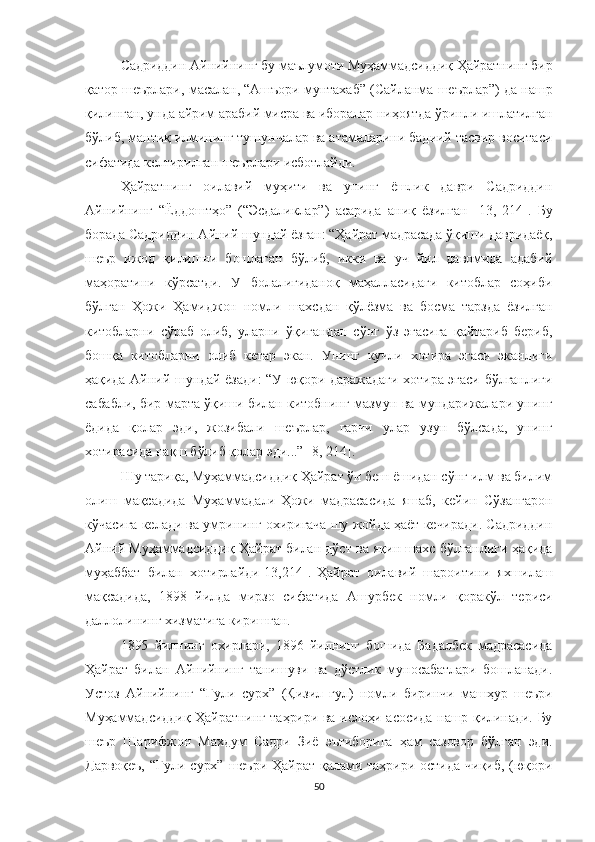 Садриддин Айнийнинг бу маълумоти Муҳаммадсиддиқ Ҳайратнинг бир
қатор шеърлари, масалан, “Ашъори мунтахаб” (Сайланма шеърлар”) да нашр
қилинган, унда айрим арабий мисра ва иборалар ниҳоятда ўринли ишлатилган
бўлиб, мантиқ илмининг тушунчалар ва атамаларини бадиий тасвир воситаси
сифатида келтирилган шеърлари исботлайди.
Ҳайратнинг   оилавий   муҳити   ва   унинг   ёшлик   даври   Садриддин
Айнийнинг   “Ёддоштҳо”   (“Эсдаликлар”)   асарида   аниқ   ёзилган   [13 ,   214 ] .   Бу
борада Садриддин Айний шундай ёзган: “Ҳайрат мадрасада ўқиши давридаёқ,
шеър   ижод   қилишни   бошлаган   бўлиб,   икки   ва   уч   йил   давомида   адабий
маҳоратини   кўрсатди.   У   болалигиданоқ   маҳалласидаги   китоблар   соҳиби
бўлган   Ҳожи   Ҳамиджон   номли   шахсдан   қўлёзма   ва   босма   тарзда   ёзилган
китобларни   сўраб   олиб,   уларни   ўқигандан   сўнг   ўз   эгасига   қайтариб   бериб,
бошқа   китобларни   олиб   кетар   экан.   Унинг   кучли   хотира   эгаси   эканлиги
ҳақида Айний шундай ёзади: “У юқори даражадаги хотира эгаси бўлганлиги
сабабли, бир марта ўқиши билан китобнинг мазмун ва мундарижалари унинг
ёдида   қолар   эди,   жозибали   шеърлар,   гарчи   улар   узун   бўлсада,   унинг
хотирасида нақш бўлиб қолар эди...”  [8 , 214 ] . 
Шу тариқа, Муҳаммадсиддиқ Ҳайрат ўн беш ёшидан сўнг илм ва билим
олиш   мақсадида   Муҳаммадали-Ҳожи   мадрасасида   яшаб,   кейин   Сўзангарон
кўчасига келади ва умрининг охиригача шу жойда ҳаёт кечиради. Садриддин
Айний Муҳаммадсиддиқ Ҳайрат билан дўст ва яқин шахс бўлганлиги ҳақида
муҳаббат   билан   хотирлайди [13 ,214 ] .  
Ҳайрат   оилавий   шароитини   яхшилаш
мақсадида,   1898   йилда   мирзо   сифатида   Ашурбек   номли   қоракўл   териси
даллолининг хизматига киришган.
1895   йилнинг   охирлари,   1896   йилнинг   бошида   Бадалбек   мадрасасида
Ҳайрат   билан   Айнийнинг   танишуви   ва   дўстлик   муносабатлари   бошланади.
Устоз   Айнийнинг   “Гули   сурх”   (Қизил   гул)   номли   биринчи   машҳур   шеъри
Муҳаммадсиддиқ Ҳайратнинг таҳрири ва ислоҳи асосида нашр қилинади. Бу
шеър   Шарифжон   Махдум   Садри   Зиё   эътиборига   ҳам   сазовор   бўлган   эди.
Дарвоқеъ,  “Гули  сурх”  шеъри   Ҳайрат   қалами  таҳрири  остида  чиқиб,  (юқори
50 