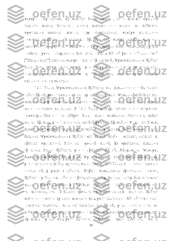 мазмун   -   мундарижа   ва)   маҳорат   билан   ёзилган,   айни   ҳақиқат   муаллиф
тақдири   ҳақида   битилган.   Лирик   қаҳрамоннинг   ҳолати   ва   кайфияти
муҳтожлик   юзасидан   замона   нозу   неъматларидан   маҳрум   қолганлиги
ниҳоятда   таъсирчан   ифодаланган   бўлиб,   шоир   мазкур   шеърда   халқнинг
ижтимоий - ҳуқуқий тенг эмаслигини бутун вужуди билан таъкидлаб, дунёга
нисбатан   умид   -   орзуларини   баён   этган.   Устоз   Айний   ўзининг   “Ёддоштҳо”
(“Эсдаликлар”) асарида мазкур шеърни тўлиқ ёзиб, Муҳаммадсиддиқ Ҳайрат
билан биринчи мулоқоти, хусусан унинг аруз илмининг қонун ва қоидалари,
нозикликларидан   хабардорлиги   ва   “фавқулодда   хотира   кучи”   соҳиби
эканлигини аниқ эслатади.
1900   йилда   Муҳаммадсиддиқ   Ҳайратда   сил   касаллигининг   белгилари
пайдо бўлиб, унинг аҳволи кундан кунда оғирлашади. Маҳаллий табиблар сил
касаллиги   учун   иккита   даво:   биринчиси   шароб   ичиш,   иккинчиси   саёҳат
қилишни   тавсия   қилганлар.   У   1900   йилда   қоракўл   терисинининг   сотувчиси
Раҳматуллобекнинг   ташаббуси   билан   савдо   мақсадида   Фарғонага   сафар
қилган бўлсада, унинг соғлигида ижобий ўзгариш бўлмайди. Унга шароб ҳам,
саёҳат   ҳам   ижобий   таъсир   кўрсатмайди.   Шу   тариқа,   1901   йилининг   қиш
фаслида   Муҳаммадсиддиқ   Ҳайрат   ҳар   қандай   саъйи   -   ҳаракат,   дарслар   ва
дўстлар   мулоқотига   боришдан   узилиб   қолиб,   ўз   ҳужрасида   касаллик
тўшагида   ётади.   Ҳайратга   унинг   дўстлари   Айний,   Абдулхалил   Махдум,
Аҳмаджон ва Мирзо Абдулвоҳид Мунзим яқиндан ёрдам берган бўлсаларда,
унинг соғлигига фойда келтиролмади. Охири 1902 йилда ёш шоиринг аҳволи
оғирлашиб,   у   укаси   яшайдиган   Арўсон   маҳалласида   кўчирилди.   Ниҳоят,
Ҳайрат   шу   йил   июл   ойининг   ўрталарида   дорулфанодан   дорулбақога   риҳлат
қилди.   Унинг   жасадини   Чорбакр   йўлидаги   Талипоч   дарвозасининг
ташқарисида,   ота   -   боболари   кўмилган   қабристонда   дафн   қилинди.   Ҳайрат
ҳаётининг  охирги  кунлари ҳақидаги  маълумот  Садриддин   Айний  томонидан
ниҳоятда   таъсирчан   ва   аниқ   тасвирланган   бўлиб,   унда   шоирнинг   ташқи
сиймоси, тахаллус танлаганлигининг сабаби ҳам эътибордан четда қолмаган.
Бу   ҳақда   шундай   маълумот   келтирган:   “Ҳайрат,   -   ёзади   С.Айний,   -   менга
51 