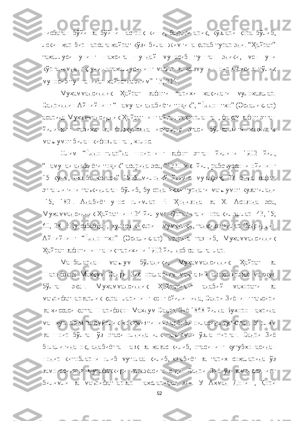 нисбатан   бўйи   ва   бўйни   пастроқ   киши,   бадани   ариқ,   кўзлари   қора   бўлиб,
лекин ҳар бир нарсага ҳайрат кўзи билан жимгина қараб турар эди. “Ҳайрат”
тахаллуси   унинг   шахсига   шундай   муносиб   тушган   эдики,   мен   уни
кўрганимданоқ унинг тахаллусининг маъно ва мазмуни шоир шахсига тўлиқ
муносиб тушганидан ҳайратда эдим” [ 13, 224 ] .
Муҳаммадсиддиқ   Ҳайрат   вафоти   тарихи   ҳақидаги   мулоҳазалар.
Садриддин Айнийнинг “Намунаи адабиёти то ик”, “Ёддоштҳо” (Эсдаликлар)ҷ
асарида Муҳаммадсиддиқ Ҳайратнинг айнан такрорланган, фақат вафот этган
йилининг   тарихи   ва   фавқулодда   истеъдод   эгаси   бўлганлиги   ҳақидаги
маълумот билан кифояланган, холос.
Олим   “Ёддоштлар”да   шоирнинг   вафот   этган   йилини   1902   йил,
“Намунаи адабиёти то ик” асарида эса, “1330 ҳ.қ. йил, рабеъуссон	
ҷ и ойининг
15   куни,   шанба   кечаси”   1905   милодий   йилига   мувофиқ,   27   ёшда   вафот
этганлигини   таъкидлаган   бўлиб,   бу   ерда   икки   турдаги   маълумот   кузатилади
[15,   182] .   Адабиётшунос   олимлар   Р.   Ҳодизода   ва   Х.   Асозода   эса,
Муҳаммадсиддиқ Ҳайратнинг 24 йил умр кўрганига ишора қилганлар   [43 , 15;
60,  28 ] .   Шу  сабабдан,   хулоса  чиқариш  мумкинки, тадқиқотчилар   Садриддин
Айнийнинг   “Ёддоштҳо”   (Эсдаликлар)   асарига   таяниб,   Муҳаммадсиддиқ
Ҳайрат вафотининг аниқ тарихини 1902 йил деб саналганлар. 
Манбалардан   маълум   бўладики,   Муҳаммадсиддиқ   Ҳайрат   ва
Шарифжон   Махдум   Садри   Зиё   ораларида   маънавий   алоқадорлик   мавжуд
бўлган   экан.   Муҳаммадсиддиқ   Ҳайратнинг   адабий   маҳорати   ва
маърифатпарварлик қарашларининг кенг ёйилишида, Садри Зиёнинг таъсири
ва ҳиссаси катта. Шарифжон Махдум Садри Зиё 1868 йилда Бухоро шаҳрида
машҳур олим ва амирлик ҳокимиятининг арбоби  оиласида туғилган. У олим
ва   шоир   бўлган   ўз   отаси   олдида   илк   таълимни   ўзлаштирган.   Садри   Зиё
болалигиданоқ,   адабиётга   шавқ   ва   ҳавас   қилиб,   отасининг   кутубхонасидан
нодир   китобларни   олиб   мутолаа   қилиб,   адабиёт   ва   тарих   соҳаларида   ўз
замонасининг   мутафаккири   даражасига   етди.   Садри   Зиё   ўз   замонасининг
билимли   ва   маърифатпарвар   шахсларидан   эди.   У   Аҳмад   Дониш,   Қори
52 