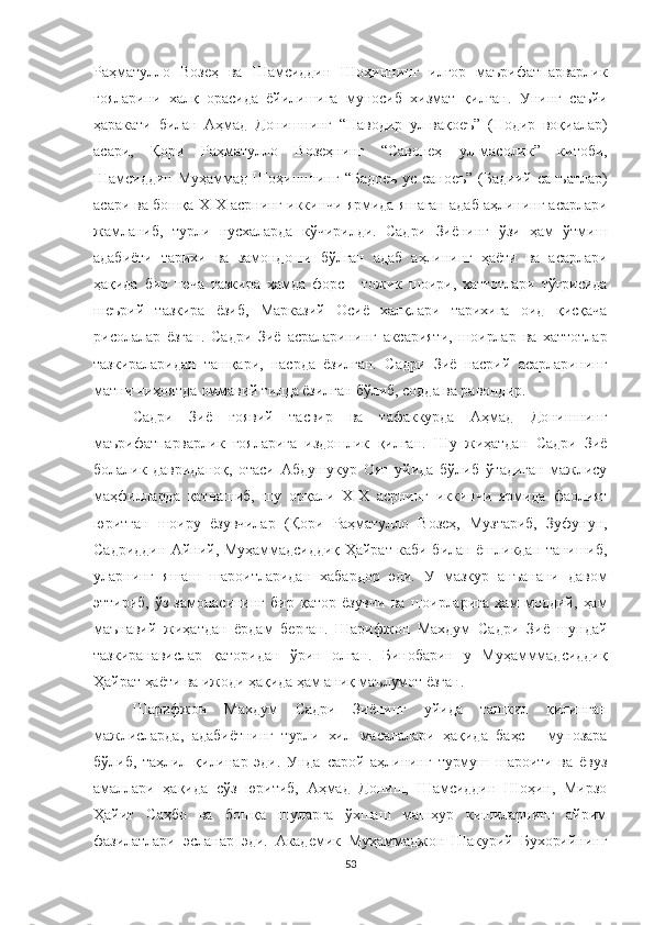 Раҳматулло   Возеҳ   ва   Шамсиддин   Шоҳиннинг   илғор   маърифатпарварлик
ғояларини   халқ   орасида   ёйилишига   муносиб   хизмат   қилган.   Унинг   саъйи
ҳаракати   билан   Аҳмад   Донишнинг   “Наводир   ул-вақоеъ”   (Нодир   воқиалар)
асари,   Қори   Раҳматулло   Возеҳнинг   “Савонеҳ   ул-масолик”   китоби,
Шамсиддин   Муҳаммад   Шоҳинннинг   “Бадоеъ   ус-саноеъ”   (Бадиий   санъатлар)
асари ва бошқа  XIX асрнинг иккинчи ярмида яшаган адаб аҳлининг асарлари
жамланиб,   турли   нусхаларда   кўчирилди.   Садри   Зиёнинг   ўзи   ҳам   ўтмиш
адабиёти   тарихи   ва   замондоши   бўлган   адаб   аҳлининг   ҳаёти   ва   асарлари
ҳақида   бир   неча   тазкира   ҳамда   форс   -   тожик   шоири,   хаттотлари   тўғрисида
шеърий   тазкира   ёзиб,   Марказий   Осиё   халқлари   тарихига   оид   қисқача
рисолалар   ёзган.   Садри   Зиё   асраларининг   аксарияти,   шоирлар   ва   хаттотлар
тазкираларидан   ташқари,   насрда   ёзилган.   Садри   Зиё   насрий   асарларининг
матни ниҳоятда оммавий тилда ёзилган бўлиб, содда ва равондир. 
Садри   Зиё   ғоявий   тасвир   ва   тафаккурда   Аҳмад   Донишнинг
маърифатпарварлик   ғояларига   издошлик   қилган.   Шу   жиҳатдан   Садри   Зиё
болалик   давриданоқ,   отаси   Абдушукур   Оят   уйида   бўлиб   ўтадиган   мажлису
маҳфилларда   қатнашиб,   шу   орқали   XIX   асрнинг   иккинчи   ярмида   фаолият
юритган   шоиру   ёзувчилар   (Қори   Раҳматулло   Возеҳ,   Музтариб,   Зуфунун,
Садриддин Айний, Муҳаммадсиддиқ Ҳайрат каби билан ёшликдан танишиб,
уларнинг   яшаш   шароитларидан   хабардор   эди.   У   мазкур   анъанани   давом
эттириб,   ўз   замонасининг   бир   қатор   ёзувчи   ва   шоирларига   ҳам   моддий,   ҳам
маънавий   жиҳатдан   ёрдам   берган.   Шарифжон   Махдум   Садри   Зиё   шундай
тазкиранавислар   қаторидан   ўрин   олган.   Бинобарин   у   Муҳамммадсиддиқ
Ҳайрат ҳаёти ва ижоди ҳақида ҳам аниқ маълумот ёзган.
Шарифжон   Махдум   Садри   Зиёнинг   уйида   ташкил   қилинган
мажлисларда,   адабиётнинг   турли   хил   масалалари   ҳақида   баҳс   -   мунозара
бўлиб,   таҳлил   қилинар   эди.   Унда   сарой   аҳлининг   турмуш   шароити   ва   ёвуз
амаллари   ҳақида   сўз   юритиб,   Аҳмад   Дониш,   Шамсиддин   Шоҳин,   Мирзо
Ҳайит   Саҳбо   ва   бошқа   шуларга   ўхшаш   машҳур   кишиларнинг   айрим
фазилатлари   эсланар   эди.   Академик   Муҳаммаджон   Шакурий   Бухорийнинг
53 