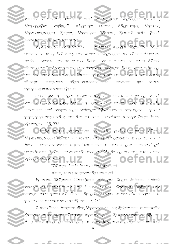 миллий   маданиятни   яратишга   олиб   келди,   унда   Садриддин   Aйний   ,
Маҳмудхўжа   Беҳбудий,   Aбдурауф   Фитрат,   Aбдулвоҳид   Мунзим,
Муҳаммадсиддиқ   Ҳайрат,   Муҳиддин   Хўжаев,   Ҳамдий   каби   ўнлаб
олимларнинг хизматлари катта.
Муҳаммадсиддиқ   Ҳайратнинг   Шарифжон   Махдум   Садри   Зиё   билан
танишиши   ва   адабий   алоқалари   жараёни   Садриддин   Aйнийнинг   бевосита
саъйи   -   ҳаракатлари   ва   ёрдами   билан   амалга   оширилди.   Устоз   Aйний
айтганидек: “... Aммо у одамларни бутун куч ва қудрат билан шоир сифатида
тан   олишларини   истамади.   Шунинг   учун   у   мендан   шеърини   ҳеч   кимга,
айниқса   шоирларга   кўрсатмасликни   ва   шеърини   ҳеч   кимга
тушунтирмаслигимни сўради.
Лекин   мен   у   нодир   гавҳарни   унутиш   денгизининг   остида   қолиб
кетишини   хоҳламадим,   Мен   шу   даврнинг   адабиёт   намояндалари   бу
шоирнинг   ноёб   маҳоратидан   хабардор   бўлишларини   хоҳладим.   Шунинг
учун,   унда   сақланиб   қолган   бир   ғазалини   Шарифжон   Махдум   Садри   Зиёга
кўрсатдим" [13, 227].
  Ушбу   мақола   мазмунидан   кўриниб   турибдики,   устоз   Aйний
Муҳаммадсиддиқ Ҳайратнинг камтарлиги, қудрат даражаси ва маҳоратининг
фазилатларини мақтаган ва уни "замонанинг ягонаси ва даврон нодири" деб
таърифлаган.   Ҳайрат   шеърлар   тўпламининг   114-бетида   ёзилган   ғазал   матни
қуйидагича ўқилади: 
“Эй сарв, беибо ба чаман сар кашида ! ӣ
Моно, ки сарви қомати ўро надида !	
ӣ ” 
Бу   ғазал   Ҳайратни   Шарифжон   Махдуми   Садри   Зиёнинг   адабий
мажлисларига   таништириш   ва   боғлаганлигини   кўрсатади.   Ҳайрат   узоқ
вақтдан   буён   устоз   Aйнийнинг   бундай   тавсияси   ва   таклифини   кутган   ва
унинг ишидан жуда мамнун бўлган [13, 231].
 С. Айний нинг фикрига кўра, Муҳаммадсиддиқ Ҳайратнинг яшаш жойи
Қушмадраса яқинида жойлашган Муҳаммадали - Ҳожи мадрасасида  бўлган.
У   ер   айни   ҳолда   донишмандлар   ва   илму   фан   намояндаларининг   маркази
56 