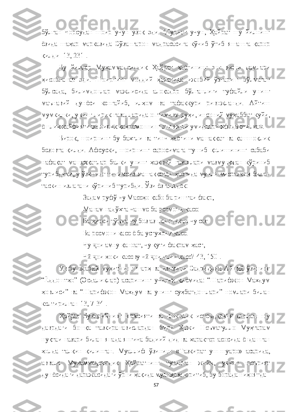 бўлган   Чорсудан   шоир   учун   узоқ   эди.   Шунинг   учун,   Ҳайрат   шу   йилнинг
ёзида   шаҳар   марказида   Сўзангарон   мадрасасига   кўчиб   ўтиб   яшашга   қарор
қилди [13, 231].
Бу   йиллар   Муҳаммадсиддиқ   Ҳайрат   ҳаётининг   энг   яхши   дамлари
ҳисобланар   эди.   Шоирнинг   моддий   ҳолатида   ижобий   ўзгариш   бўлмаган
бўлсада,   билимдонлар   мажлисида   алоқадор   бўлганлиги   туфайли   унинг
маънавий   дунёси   кенгайиб,   илҳом   ва   тафаккури   ривожланди.   Aйтиш
мумкинки, унинг лирик ғазалларида оптимизм руҳи, инсоний муҳаббат куйи,
ёшлик кайфияти ва лирик қаҳрамоннинг энг яхши умидлари ифода этилган.
Бироқ,   шоирнинг   бу   бахтли   ва   тинч   ҳаётини   машаққат   ва   қашшоқлик
безовта   қилди.   Aфсуски,   шоирнинг   саросимага   тушиб   қолишининг   сабаби
нафақат   машаққатлар   балки   унинг   ҳажвий   ғазаллари   мазмунидан   кўриниб
турибдики, у ўзининг тинимсиз машаққатли ҳаётида мунли мисралари билан
таскин излагани кўриниб турибди. Ўзи ёзганидек:
Задам руфў чу Масеҳо қабо ба риштаи фақр,
Манам над ў хта чашме ба ресмони касе:
Ба ҳирси т ў ъма чу боз аз паи шикор чу саг 
Ба ресмони касе ё ба устухони касе.
Чу  ҷ ои амну қаноат, чу қути фақрам ҳаст,
Ч  ӣ ҷ ои хоки касеву ч  	ӣ ҷ ои нони касе? [4 3 , 150].
Ушбу   адабий   муҳитнинг   шарҳ   ва   изоҳини   Садриддин   Айний   ўзининг
“Ёддоштҳо”   (Эсдаликлар)   асарининг   учинчи   қисмида:   “Шарифжон   Махдум
ҳовлиси”   ва   “Шарифжон   Махдум   ва   унинг   суҳбатдошлари”   номлари   билан
келтирилган [13 , 7-34 ] .
Ҳайрат   Бухорийнинг   шахсияти   ва   шоирлик   истеъдодини   англаш   шу
даврдаги   бошқа   тазкиранавислардан   бири   Ҳожи   Неъматулло   Муҳтарам
нуқтаи назари билан янада янгича бадиий дид ва характер асосида ёндашган
ҳолда   талқин   қилинган.   Муаллиф   ўзининг   «Тазкират   уш-шуаро»   асарида,
аввало   Муҳаммадсиддиқ   Ҳайратнинг   туғилган   жойи,   унинг   шеърият
дунёсидаги даражасидаги ўрни ҳақида мулоҳаза юритиб, бу борада ниҳоятда 
57 