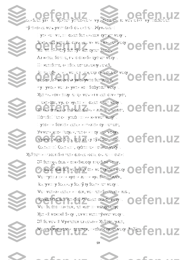 адиблар-ўзи   ва   Ҳайрат   ўртасидаги   мушоиралар   ва   маънавий   муносабатлар
тўғрисида маълумот ёзиб қолдирган. Жумладан:
Нури чашмо, он қадар бар дидаам қуръат макун,
Заҳри чашмеро ба коми чашми ман миннат макун.
Хешро ойинарў бар рўи ҳар суратпараст,
Аз хирад бегона, яъне соҳиби  уръат макун.ҷ
Он хароботе, ки обод аст аз лаҳву лаъаб,
Бо гадо биншин, машав шаҳ, а з кун, савлат макун. 
ҷ
Васлро, эй ма маъи умед умре бар сарам, 	
ҷ
Чун умеди ман зи умри хеш бефурсат макун. 
Ҳар тилисми розу ган и маъниям дар коми туст,	
ҷ
Шаҳриёро, мулки худро ин қадар ғорат макун.
Хоки истеъдоди табъаш қобили зар гаштан аст,
Офтобо! Тарки нурафшонии ҳиммат макун.
Пурсиши бемори дарди интизори суннат аст,
Уммати хоси Расули, тарки ин суннат макун.
Муҳтарам дар боғи гети як-ду рўзе беш нест,
Қадрдоно! Қадр дон, куфронаи неъмат макун.
Ҳайратнинг жавобия тариқасида ижод қилган шеъри:
Эй бароҳилфазли соҳибҳаққу во иб эҳтиром,	
ҷ
Ин қадар ҳам бар ману бар ёри ман  уръат макун.	
ҷ
Ман туро з-оини ҳусни занни худ бишнохтам,
Бадгумону баддилу бадгўву бадтинат макун.
Ман маризи дарди ишқам, ман ғариби шаҳри васл,
Бар маризе, бар ғарибе, ин қадар савлат макун.
Ман ба ёре нозирам, гар ҳаст он манзури ту,
Ҳар ч  мехоҳ  бикун, аммо маро т ҳмат макун.	
ӣ ӣ ӯ
Эй ба маън  Муҳтарам аз даъвии Ҳайрат гузар,	
ӣ
Ман, ки худ маънипарастам, нисбати сурат макун* [29].
59 