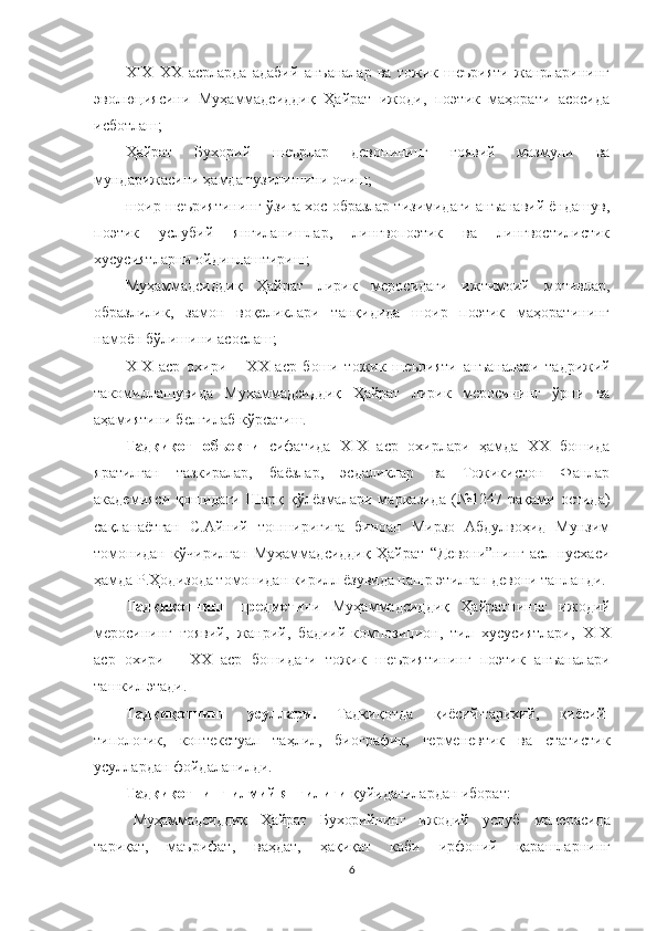 XIX–XX   асрларда   адабий   анъаналар   ва   тожик   шеърияти   жанрларининг
эволюциясини   Муҳаммадсиддиқ   Ҳайрат   ижоди,   поэтик   маҳорати   асосида
исботлаш;
Ҳайрат   Бухорий   шеърлар   девонининг   ғоявий   мазмуни   ва
мундарижасини ҳамда тузилишини очиш;
шоир шеъриятининг ўзига хос образлар тизимидаги анъанавий ёндашув,
поэтик   услубий   янгиланишлар,   лингвопоэтик   ва   лингвостилистик
хусусиятларни ойдинлаштириш;
Муҳаммадсиддиқ   Ҳайрат   лирик   меросидаги   ижтимоий   мотивлар,
образлилик,   замон   воқеликлари   танқидида   шоир   поэтик   маҳоратининг
намоён бўлишини асослаш;
ХIХ   аср   охири   –   ХХ   аср   боши   тожик   шеърияти   анъаналар и   тадрижий
такомиллашувида   Муҳаммадсиддиқ   Ҳайрат   лирик   меросининг   ўрни   ва
аҳамиятини белгилаб кўрсатиш.
Тад қиқот   объекти   сифатида   XIX   аср   охирлари   ҳамда   XX   бошида
яратилган   тазкиралар,   баёзлар,   эсдаликлар   ва   Тожикистон   Фанлар
академияси   қошидаги   Шарқ   қўлёзмалари   марказида   (№1247   рақами   остида)
сақланаётган   С.Айний   топшириғига   биноан   Мирзо   Абдулвоҳид   Мунзим
томонидан   кўчирилган   Муҳаммадсиддиқ   Ҳайрат   “Девони”нинг   асл   нусхаси
ҳамда Р.Ҳодизода томонидан кирилл ёзувида нашр этилган девони танланди. 
Тадқиқотнинг   предмети ни   Муҳaммaдсидди қ   Ҳайратниннг   ижодий
меросининг   ғоявий,   жанрий,   бадиий-композицион,   тил   хусусиятлари,   ХIХ
аср   охири   –   ХХ   аср   бошидаги   тожик   шеъриятининг   поэтик   анъаналар и
ташкил этади.
Тадқиқотнинг   усуллари.   Тадқиқотда   қиёсий-тарихий,   қиёсий-
типологик,   контекстуал   таҳлил,   биографик,   герменевтик   ва   статистик
усуллардан фойдаланилди.  
Тадқиқотнинг илмий янгилиги  қуйидагилардан иборат:
Муҳаммадсиддиқ   Ҳайрат   Бухорийнинг   ижодий   услуб   манерасида
тариқат ,   маърифат,   ваҳдат,   ҳақиқат   каби   ирфоний   қарашларнинг
6 