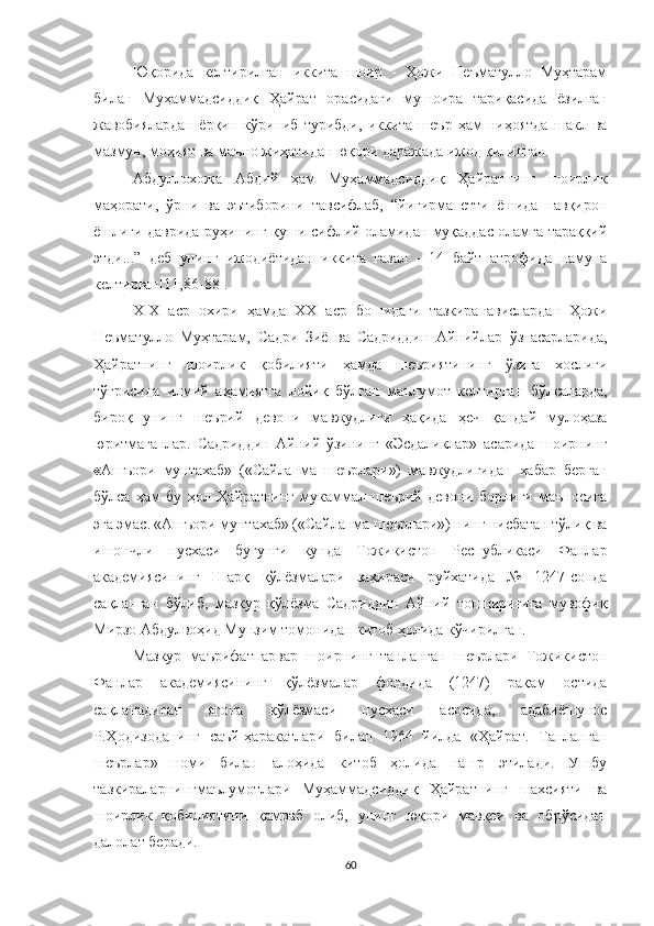 Юқорида   келтирилган   иккита   шоир   -   Ҳожи   Неъматулло   Муҳтарам
билан   Муҳаммадсиддиқ   Ҳайрат   орасидаги   мушоира   тариқасида   ёзилган
жавобиялардан   ёрқин   кўриниб   турибди,   иккита   шеър   ҳам   ниҳоятда   шакл   ва
мазмун, моҳият ва маъно жиҳатидан юқори даражада ижод қилинган.
Абдуллохожа   Абдий   ҳам   Муҳаммадсиддиқ   Ҳайратнинг   шоирлик
маҳорати,   ўрни   ва   эътиборини   тавсифлаб,   “йигирма   етти   ёшида   навқирон
ёшлиги даврида руҳининг қуши сифлий оламидан муқаддас оламга тараққий
этди...”   деб   унинг   ижодиётидан   иккита   ғазал   -   14   байт   атрофида   намуна
келтирган [11,86-88].
XIX   аср   охири   ҳамда   XX   аср   бошидаги   тазкиранавислардан   Ҳожи
Неъматулло   Муҳтарам,   Садри   Зиё   ва   Садриддин   Айнийлар   ўз   асарларида,
Ҳайратнинг   шоирлик   қобилияти   ҳамда   шеъриятининг   ўзига   хослиги
тўғрисида   илмий   аҳамиятга   лойиқ   бўлган   маълумот   келтирган   бўлсаларда,
бироқ   унинг   шеърий   девони   мавжудлиги   ҳақида   ҳеч   қандай   мулоҳаза
юритмаганлар.   Садриддин   Айний   ўзининг   «Эсдаликлар»   асарида   шоирнинг
« Ашъори   мунтахаб»   («Сайланма   шеърлари»)   мавжудлигидан   хабар   берган
бўлса   ҳам   бу   ҳол   Ҳайратнинг   мукаммал   шеърий   девони   борлиги   маъносига
эга эмас. «Ашъори мунтахаб» («Сайланма шеърлари») нинг нисбатан тўлиқ ва
ишончли   нусхаси   бугунги   кунда   Тожикистон   Республикаси   Фанлар
академиясининг   Шарқ   қўлёзмалари   захираси   руйхатида   №   1247-сонда
сақланган   бўлиб,   мазкур   қўлёзма   Садриддин   Айний   топшириғига   мувофиқ
Мирзо Абдулвоҳид Мунзим томонидан китоб ҳолида кўчирилган. 
Мазкур   маърифатпарвар   шоирнинг   танланган   шеърлари   Тожикистон
Фанлар   академиясининг   қўлёзмалар   фондида   (1247)   рақам   остида
сақланадиган   ягона   қўлёзмаси   нусхаси   асосида,   адабиёшунос
Р.Ҳодизоданинг   саъй-ҳаракатлари   билан   1964   йилда   «Ҳайрат.   Танланган
шеърлар»   номи   билан   алоҳида   китоб   ҳолида   нашр   этилади.   Ушбу
тазкираларнингмаълумотлари   Муҳаммадсиддиқ   Ҳайратнинг   шахсияти   ва
шоирлик   қобилиятини   қамраб   олиб,   унинг   юқори   мавқеи   ва   обрўсидан
далолат беради.
60 