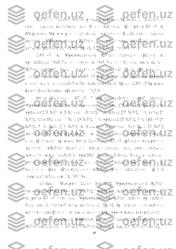 Ҳайратнинг   адабий   мероси   унчалик   самарали   бўлмасдан,   шеърларини
девон   шаклида   келтирмаган   эди.   Унинг   вафотидан   сўнг   устоз   Айний   ва
Абдулвоҳид   Мунзим   унинг   пароканда   шеърларини   тўплаб,   девон   шаклида
келтирган.   Муҳаммадсиддиқ   Ҳайратининг   девони   ғазал,   қасидалар,   достон,
қитъа ва рубоийлардан иборат бўлиб, 2000 байтдан таркиб топган.
С.Айний   ва   Муҳаммадсиддиқ   Ҳайрат   орасидаги   дўстлик   ва
муносабатлар   1895   йилнинг   охири   ва   1896   йилнинг   бошида   юзага   келган.
Ҳайрат   аксарият   Бедил   шеъриятининг   тақлидчиси   бўлган   ўз   замондош
шоирлари   орасидан   Садриддин   Айний   учун   мазкур   давр   адаб   аҳли   кўзидан
яширин қолган янги адабий сиймо сифатида намоён бўлди. С.Айний бу ҳақда
ўз китобида батафсил сўз юритган  [ 13,208 ] .
Устоз   Садриддин   Айний   “Намунаи   адабиёти   то ик”   асаридаҷ
Муҳаммадсиддиқ   Ҳайратнинг   ижодидан   4   та   ғазал   (26   байт   атрофида),   1   та
мусаддас  (15 байт  ва 5 банддан  иборат), 1 та  қасида  (24 байт), 1 та қитъа  (4
байт), таркиббанддан  1 банд (8 байт), 1 та мусаддас  (6 байт), 3 та рубоий (6
байт),   6   та   фард   (12   байт)   ва   болалар   шеъриятидан   бир   банд   (2   байт)
келтирган   бўлиб,   бу   кўрсаткич   бошқа   шоирлар   ижоди   намунасига   нисбатан
анча   кўпроқдир.   Бу   ҳақда   Устоз   Садриддин   Айний   қуйидаги   маълумотни
келтирган:   «Ҳайрат   фақирнинг   сабоқдошларидан   эди,   аммо   истеъдод
камолоти   ҳамда   адабиётга   муҳаббат   боғлаш   бобида,   болалик   давридан
устозлик   мартабасига   етишган   эди...   сочилган   варақлар   яқин   орада   нашр
қилиниши   кўзга   кўрилмаганлиги   сабабли,   унинг   асарларидан   кўпроқ
намуналар сайланди» [15, 182-189].
Шарифжон   Махдуми   Садри   Зиё   (46)   Муҳаммадсиддиқ   Ҳайрат
ижодидан 2 қитъа (тахминан 35 байт), 1 ҳасбу ҳол, қасида (33 байт атрофида)
ва   устоз   Aйний   томонидан   Муҳаммадсиддиқ   Ҳайрат   вафоти   муносабати
билан ёзилган  тарихий қитъа келтирилган  бўлиб, бу шеърлар  шоир ҳаётини
ҳар томонлама ўрганиш ва таҳлил қилиши учун муҳим ҳамда қизиқарлидир.
  Ҳожи   Неъматулло   Муҳтарам   ўзининг   “Тазкират   уш-шуаро”   с ида
Ҳайрат асарларидан 1 қитъа (33 байт атрофида), 5 ғазал (34 байт атрофида), 1
61 