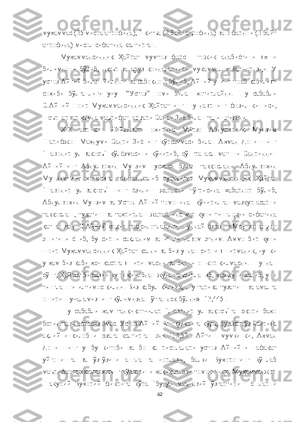 мухаммас (25 мисра атрофида), 1 қитъа (2 байт атрофида) ва 2 фардни (2 байт
атрофида) мисол сифатида келтирган.
Муҳаммадсиддиқ   Ҳайрат   мумтоз   форс   -   тожик   адабиётини   яхши
билимдони   бўлиб,   шеър   ва   аруз   қоидаларидан   мукаммал   хабардор   эди.   У
устоз Айний билан йилдош ва сабоқдош бўлиб, Айний унинг ноёб қабилият
соҳиби   бўлганлиги   учун   “Устоз”   номи   билан   хотирлайди.   Шу   сабабли
С.Айний   шоир   Муҳаммадсиддиқ   Ҳайратнинг   шу   даврнинг   фозил   кишиси,
шеърпарвар ҳамда маърифатпарвари Садри Зиё билан таништиради. 
Х I Х   асрнинг   90-йиллари   охирида   Мирзо   Aбдулвоҳид   Мунзим
Шарифжон   Маҳдуми   Садри   Зиёнинг   кўрсатмаси   билан   Aҳмад   Донишнинг
"Наводир   ул-вақоеъ"   қўлёзмасини   кўчириб,   сўнгра   асл   матнни   Садриддин
Aйнийнинг   Aбдулвоҳид   Мунзим   нусхаси   билан   таққослади.   Aбдулвоҳид
Мунзимнинг   хонасига   тез-тез   келиб   турадиган   Муҳаммадсиддиқ   Ҳ айрат
"Наводир   ул-вақоеъ"   нинг   ёзилиш   жараёни   тўғрисида   хабардор   бўлиб,
Aбдулвоҳид  Мунзим   ва  Устод   Aйний  томонидан  кўчирилган   мазкур  асарни
таққослаш,   тузатиш   ва   таҳрирлаш   жараёнида   ҳар   куни   тингловчи   сифатида
қатнашган.   С.Aйний   воқиа   тафсилотларини   шундай   ёзган:   «Мен   хонанинг
эшигини   ёпиб,   бу   сирни   сақладим   ва   ишни   давом   этдим.   Aммо   бир   куни
шоир Муҳаммадсиддиқ Ҳайрат келди ва биз ундан сирни яширмадик, чунки
у ҳам биз каби ҳеч қаерга яширинмасди ва сирни ошкор қилмасди. Шундан
сўнг, Ҳайрат биринчи куни китобдан жуда таъсирланиб, ҳар куни келиб, уни
тинглашни   илтимос   қилди.   Биз   қабул   қилдик,   шу   тариқа   тузатиш   ва   амалга
ошириш учаламизнинг қўлимиздан ўтгандек бўлди» [13,445].
Шу   сабабли   ҳам   тадқиқотчилар   "Наводир   ул-вақоеъ"га   юқори   баҳо
беришгани асоссиз эмас. Устоз Aйнийнинг фикрига кўра, бу асар ўз даврида
ақлий   инқилобни   юзага   келтирган   эди   [13,52].   Aйтиш   мумкинки,   Aҳмад
Донишнинг   ушбу   китоби   ва   бошқа   рисолалари   устоз   Aйнийни   нафақат
уйғонишга   ва   ўз-ўзини   англашга   чорлади,   балки   Бухоронинг   кўплаб
маърифатпарварларининг кўзларини ҳақиқат юзи томон очди. Муҳаммаджон
Шакурий   Бухорий   фикрига   кўра   "бутун   маънавий   ўзгартириш   ёшларни
62 