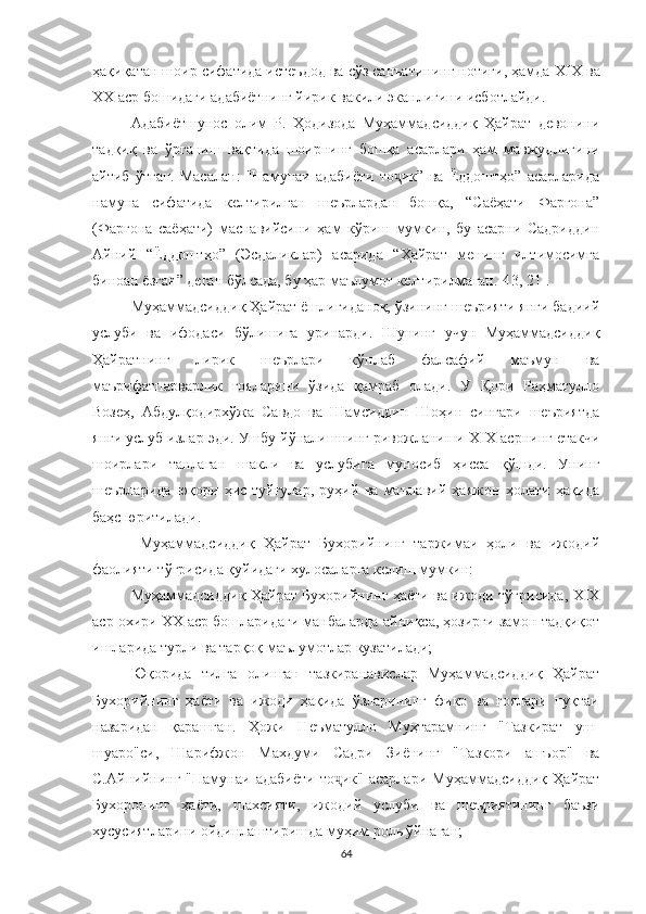 ҳақиқатан шоир сифатида истеъдод ва сўз санъатининг нотиғи, ҳамда  XIX ва
XX аср бошидаги адабиётнинг йирик вакили эканлигини исботлайди.
Адабиётшунос   олим   Р.   Ҳодизода   Муҳаммадсиддиқ   Ҳайрат   девонини
тадқиқ   ва   ўрганиш   вақтида   шоирнинг   бошқа   асарлари   ҳам   мавжудлигини
айтиб   ўтган.   Масалан:   "Намунаи   адабиёти   то ик”   ва   Ёддоштҳо”   асарларидаҷ
намуна   сифатида   келтирилган   шеърлардан   бошқа,   “Саёҳати   Фарғона”
(Фарғона   саёҳати)   маснавийсини   ҳам   кўриш   мумкин,   бу   асарни   Садриддин
Айний   “Ёддоштҳо”   (Эсдаликлар)   асарида   “Ҳайрат   менинг   илтимосимга
биноан ёзган” деган бўлсада, бу ҳар маълумот келтирилмаган. [4 3, 21 ] .
Муҳаммадсиддиқ Ҳайрат ёшлигиданоқ, ўзининг шеърияти янги бадиий
услуби   ва   ифодаси   бўлишига   уринарди.   Шунинг   учун   Муҳаммадсиддиқ
Ҳайратнинг   лирик   шеърлари   кўплаб   фалсафий   маъмун   ва
маърифатпарварлик   ғояларини   ўзида   қамраб   олади.   У   Қори   Раҳматулло
Возеҳ,   Aбдулқодирхўжа   Савдо   ва   Шамсиддин   Шоҳин   сингари   шеъриятда
янги услуб излар эди. Ушбу йўналишнинг ривожланиши Х I Х асрнинг етакчи
шоирлари   танлаган   шакли   ва   услубига   муносиб   ҳисса   қўшди.   Унинг
шеърларида   юқори   ҳис-туйғулар,   руҳий   ва   маънавий   ҳаяжон   ҳолати   ҳақида
баҳс юритилади. 
  Муҳаммадсиддиқ   Ҳайрат   Бухорийнинг   таржимаи   ҳоли   ва   ижодий
фаолияти тўғрисида қуйидаги хулосаларга келиш мумкин:
Муҳаммадсиддиқ Ҳайрат Бухорийнинг ҳаёти ва ижоди тўғрисида, ХIХ
аср охири ХХ аср бошларидаги манбаларда айниқса, ҳозирги замон тадқиқот
ишларида турли ва тарқоқ маълумотлар кузатилади;
Юқорида   тилга   олинган   тазкиранавислар   Муҳаммадсиддиқ   Ҳайрат
Бухорийнинг   ҳаёти   ва   ижоди   ҳақида   ўзларининг   фикр   ва   ғоялари   нуқтаи
назаридан   қарашган.   Ҳожи   Неъматулло   Муҳтарамнинг   "Тазкират   уш-
шуаро"си,   Шарифжон   Махдуми   Садри   Зиёнинг   "Тазкори   ашъор"   ва
С.Айнийнинг   "Намунаи   адабиёти   то ик"   асарлари   Муҳаммадсиддиқ   Ҳайрат	
ҷ
Бухоронинг   ҳаёти,   шахсияти,   ижодий   услуби   ва   шеъриятининг   баъзи
хусусиятларини ойдинлаштиришда муҳим роль ўйнаган;
64 