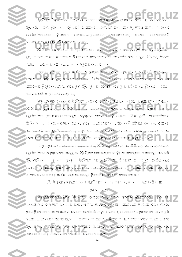 Ҳайрат   Бухорий   шеъриятининг   мавзу   ва   мазмуни   бой   ва   хилма-хил
бўлиб, шоир ўзининг кўплаб классик шоирлар сингари мумтоз форс - тожик
адабиётининг   ўтмиш   анъаналарининг   давомчиси,   аммо   анъанавий
мавзуларда янги сўз юрита олган;
Ҳайрат   девонида   шеъриятнинг   ранг   -   баранг   жанрлари   мавжуд   бўлса-
да,   шоир   ғазал   жанрида   ўзининг   маҳоратини   намоён   эта   олди.   Яъни,   фикр
ғазал шаклида ифодаланиши мустақиллашди. 
Гарчи   унинг   оғир   ҳаёти   ва   умри   қисқалиги   туфайли   ижодий   маҳсули
жуда   оз   бўлса-да,   унинг   девони   баёз   ва   тазкиралардаги   тарқоқ   шеърлар
асосида   ўқувчиларга   маълум   бўлгунга   қадар   ҳам   у   адабиётда   ўзидан   теран
маънавий мерос қолдирди;
Муҳаммадсиддиқ   Ҳайрат   лирик   шеъриятда   айниқса,   ғазаллари   орқали
ХIХ   аср   ўрталари   ва   ХХ   аср   бошлари   адабиётига   ҳамда   замонавий   тожик
адабиёти   ривожланишида   муҳим   таъсир   ўтказди.   Ижодий   тажрибани
бойитиш, шоирлик маҳорати, маънолар яратиш, бадиий образ ижоди, қофия
ва   радифдан   фойдаланиш,   шунингдек,   адабий   тилнинг   лексик   таркиби   ва
луғавий фонди ва бошқаларни бойитишда унинг ҳиссаси жуда катта. 
 Шу нуқтаи назардан қараганда, ХIХ аср охири ва ХХ аср бошларидаги
адабиётни Муҳаммадсиддиқ Ҳайрат асарларини ўрганмасдан тасаввур қилиб
бўлмайди.   Шунинг   учун   Ҳайрат   таниқли   ва   бетакрор   шоир   сифатида
даврнинг   маърифий   фикрлари   ва   ғояларини   давом   эттирадиган   энг   юқори
истеъодли шиор сифатида алоҳида ўрин ва юқори мавқега эга.
II.2.  Муҳаммадсиддиқ Ҳайратнинг девони, унинг таркиби ва
тузилиш и
Муҳаммадсиддиқ   Ҳайрат   қисқа   муддатли   умри   давомида,   ўзидан
ниҳоятда   қиммат баҳо   ва   аҳамиятга   молик   бўлган   асарлар   мерос   қолдириб,
уни ўрганиш ва таҳлил қилиш адабиётшунослик фанининг муҳим ва долзарб
масалаларидан   саналади.   Шоирнинг   ранг   -   баранг   ва   теран   маъноларга   эга
бўлган   шеърлари,   тириклигидаёқ   баёзлар   ва   тазкиралар   битилган   бўлиб,
имкон қадар таҳлил ва тадқиқ қилинган эди. 
65 