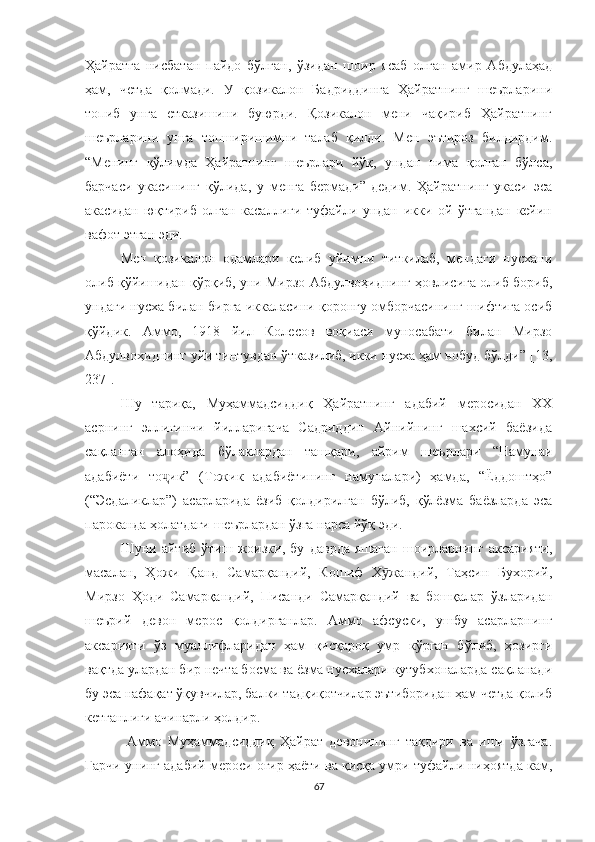 Ҳайратга   нисбатан   пайдо   бўлган,   ўзидан   шоир   ясаб   олган   амир   Абдулаҳад
ҳам,   четда   қолмади.   У   қозикалон   Бадриддинга   Ҳайратнинг   шеърларини
топиб   унга   етказишини   буюрди.   Қозикалон   мени   чақириб   Ҳайратнинг
шеърларини   унга   топширишимни   талаб   қилди.   Мен   эътироз   билдирдим.
“Менинг   қўлимда   Ҳайратнинг   шеърлари   йўқ,   ундан   нима   қолган   бўлса,
барчаси   укасининг   қўлида,   у   менга   бермади”-дедим.   Ҳайратнинг   укаси   эса
акасидан   юқтириб   олган   касаллиги   туфайли   ундан   икки   ой   ўтгандан   кейин
вафот этган эди.
Мен   қозикалон   одамлари   келиб   уйимни   титкилаб,   мендаги   нусхани
олиб қўйишидан қўрқиб, уни Мирзо Абдулвоҳиднинг ҳовлисига олиб бориб,
ундаги нусха билан бирга иккаласини қоронғу омборчасининг шифтига осиб
қўйдик.   Аммо,   1918   йил   Колесов   воқиаси   муносабати   билан   Мирзо
Абдулвоҳиднинг уйи тинтувдан ўтказилиб, икки нусха ҳам нобуд бўлди” [13,
237].
Шу   тариқа,   Муҳаммадсиддиқ   Ҳайратнинг   адабий   меросидан   ХХ
асрнинг   эллигинчи   йилларигача   Садриддин   Айнийнинг   шахсий   баёзида
сақланган   алоҳида   бўлаклардан   ташқари,   айрим   шеърлари   “Намунаи
адабиёти   то ик”   (Тожик   адабиётининг   намуналари)   ҳамда,   “Ёддоштҳо”ҷ
(“Эсдаликлар”)   асарларида   ёзиб   қолдирилган   бўлиб,   қўлёзма   баёзларда   эса
пароканда ҳолатдаги шеърлардан ўзга нарса йўқ эди.
Шуни   айтиб   ўтиш   жоизки,   бу   даврда   яшаган   шоирларнинг   аксарияти,
масалан,   Ҳожи   Қанд   Самарқандий,   Кошиф   Х жандий,   Таҳсин   Бухорий,	
ӯ
Мирзо   Ҳоди   Самарқандий,   Писанди   Самарқандий   ва   бошқалар   ўзларидан
шеърий   девон   мерос   қолдирганлар.   Aммо   афсуски,   ушбу   асарларнинг
аксарияти   ўз   муаллифларидан   ҳам   қисқароқ   умр   кўрган   бўлиб,   ҳозирги
вақтда улардан бир нечта босма ва ёзма нусхалари кутубхоналарда сақланади
бу эса нафақат ўқувчилар, балки тадқиқотчилар эътиборидан ҳам четда қолиб
кетганлиги ачинарли ҳолдир. 
  Aммо   Муҳаммадсиддиқ   Ҳайрат   девонининг   тақдири   ва   иши   ўзгача.
Гарчи унинг адабий мероси оғир ҳаёти ва қисқа умри туфайли ниҳоятда кам,
67 