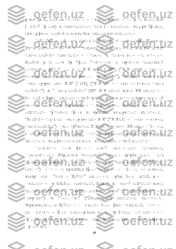 у   ҳам   бўлса,   адаб   аҳлига   девонининг   ягона   нусхасини   топгунга   қадар,   баёз
(шеърий   тўплам)   ва   тазкиралардаги   тарқоқ   шеърларидан   маълум   бўлсада,
аммо у ўзидан адабиётда қимматбаҳо асарлар мерос қолдирди.
1951   йилнинг   бошида   тожик   адабиётшунос   олими   Расул   Ҳодизода
Устоз   Садриддин   Айнийнинг   тавсияси   ва   раҳнамолигида   XIX -XX   асрлар
тожик   адабиёти   тазкираларининг   таҳлил   ва   тадқиқ   қилишига   киришди.
Адабиётшунос   олим   бу   йўлда   “ Источники   к   изучению   таджикской
литературы   второй   половины   XIX   века ”   ( 1956 ),   ( “ ХIX   асрнинг   иккинчи
яримида   тожик   адабиётини   ўрганиш   манбалари” ),   “ Адабиёти   тожик   дар
нимаи   дувуми   асри   XIX ”   ( 1968),   ( “ XIX   асрнинг   иккинчи   ярмида   тожик
адабиёти” )   ва   “ Тожик   адабиёти ”   ( XVI-XIX   асрлар   ҳамда   XX   асрларнинг
бошида) га ўхшаш асарларини ёзиб тугатди, унда ҳозирги давргача сақланиб
келинган   шоир   ва   ёзувчиларнинг   тазкиралари,   баёзлари   ва   шеърий
дафтарлари   тўғрисида   тўлиқ   ва   муфассал   маълумотлар   келтирилган.
“Адабиёти то ик дар нимаи дуюми асри XIX”ҷ  (“XIX асрнинг иккинчи ярмида
тожик адабиёти”)  номли рўйхатида XIX асрнинг охири XX асрнинг  бошида
яшаб   ижод   қилган   396   нафар   шоир   ва   ёзувчилар   ҳақида   тазкираларда
келтирилган маълумотларга асослаган ҳолда тафсилот ёзиб қолдирган.
Тадқиқотчи   олим   ўзининг   илмий   изланишлари   натижасида,
Тожикистондаги   Абулқосим   Фирдавсий   номидаги   кутубхонадаги   Шарқ
қўлёзмалари   захирасини   изчил   ўрганиб,   ниҳоят   “Девони   Ҳайрат”   (“Ҳайрат
девони”)   ни   топишга   муваффақ   бўлди.   Олим   ишнинг   бошланғич   қисмида,
мазкур   девон   “Девони   Ҳайрат”   эканлигига   шубҳа   билан   қараб,   унинг
шеърларини   шу   сабабдан   тазкиралар,   баёзлар   ва   шеърий   дафтарлар   ҳамда
Садриддин   Айнийнинг   “Намунаи   адабиёти   то ик”   (“Тожик   адабиётининг	
ҷ
намунаси”)   ва   “Ёддоштҳо”   (“Эсдаликлар”)   асарларида   келтирилган
Муҳаммадсиддиқ   Ҳайратнинг   шеърлари   билан   ўзаро   таққослаб,   шоирнинг
асл   шеъриятини   тўплашга   жидду   жаҳд   қилган.   Бу   борада   шоир   девонининг
тўпловчи   ва   нашрга   тайёрловчиси   Расул   Ҳодизода   ўзининг   кириш   сўзида
шундай ёзган: 
68 