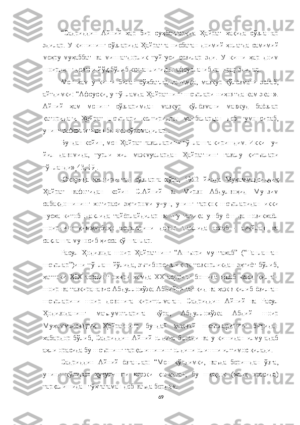 “Садриддин   Айний   ҳар   бир   суҳбатларида   Ҳайрат   ҳақида   сўзлашар
эдилар. У кишининг сўзларида Ҳайратга нисбатан доимий ҳолатда самимий
меҳру-муҳаббат   ва   миннатдорлик   туйғуси   сезилар   эди.   У   киши   ҳар   доим
шоирнинг девони йўқ бўлиб кетганлигидан афсусланиб гапирар эдилар.
Мен   ҳам   у   киши   билан   сўҳбатлашганимда,   мазкур   қўлёзмани   эслаб,
айтдимки: “Афсуски, у тўпламда Ҳайратнинг шеърлари ниҳоятда кам экан».
Айний   ҳам   менинг   сўзларимдан   мазкур   қўлёзмани   мавжуд   баёзлар
қаторидаги   Ҳайрат   шеърлари   келтирилган   манбалардан   деб   гумонсираб,
унинг тафсилотидан бошқа сўрамадилар...  
Бундан кейин, мен Ҳайрат ғазалларини тўплашга киришдим. Икки - уч
йил   давомида,   турли   хил   мажмуалардан   Ҳайратнинг   ғазалу   қитъалари
тўпланди»[43, 19].
Юқорида   келтирилган   сўзларга   кўра,   1902   йилда   Муҳаммадсиддиқ
Ҳайрат   вафотидан   кейин   С.Aйний   ва   Мирзо   Aбдулвоҳид   Мунзим
сабақдошининг   хотираси   эҳтироми   учун,   унинг   тарқоқ   шеърларидан   икки
нусха   китоб   шаклида   тайёрлайдилар   ва   шу   тариқа   ушбу   ёш   ва   нозикхаёл
шоирнинг   қимматбаҳо   асарларини   девон   шаклида   асраб   -   авайлаш   ва
сақлашга муносиб ҳисса қўшганлар. 
Расул   Ҳодизода   шоир   Ҳайратнинг   “Ашъори   мунтахаб”   (“Танланган
шеърлар”)ини тўплаш йўлида, эътиборсизлик ва тезкорликдан эҳтиёт бўлиб,
ҳаттоки   XIX   асрнинг   охири   ҳамда   XX   асрнинг   бошида   яшаб   ижод   қилган
шоир ва тазкиранавис Абдуллохўжа Абдийни танқид ва ҳажв қилиб ёзилган
шеърларини   шоир   девонига   киритолмаган.   Садриддин   Айний   ва   Расул
Ҳодизоданинг   маълумотларига   кўра,   Абдуллохўжа   Абдий   шоир
Муҳаммадсиддиқ   Ҳайратнинг   бундай   ҳажвий   шеърларининг   биридан
хабардор   бўлиб,   Садриддин   Айний   олдига   боради   ва   у   кишидан   илму   адаб
аҳли орасида бу шеърнинг тарқалишининг олдини олишни илтимос қилади. 
Садриддин   Айний   ёзганлар:   “Мен   кўрдимки,   ваъда   беришдан   ўзга,
унинг   қўлидан   қутулишни   иложи   қолмагач,   бу   шеърни   (халқ   орасида)
тарқалишидан тўхтатаман деб ваъда бердим.
69 