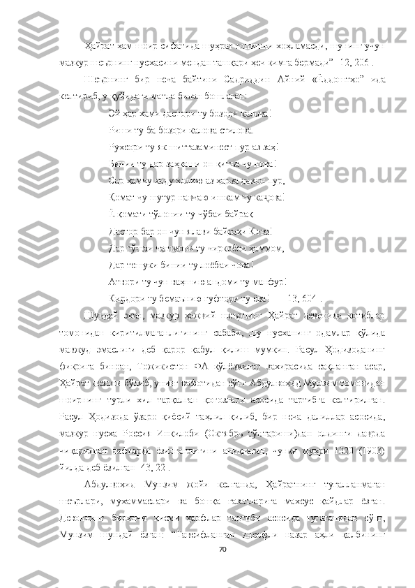 Ҳайрат ҳам шоир сифатида шуҳрат топишни хоҳламасди, шунинг учун
мазкур шеърнинг нусхасини мендан ташқари ҳеч кимга бермади” [12, 206].
Шеърнинг   бир   неча   байтини   Садриддин   Айний   «Ёддоштҳо”   ида
келтириб, у қуйидаги матла билан бошлаган: 
Эй ҳар хами дастори ту бозори калова!
Риши ту ба   бозори   калова   стилова .
Рухсори ту як шиттазаминест пур аз заҳ!
Б инии ту дар заҳкаши он  қ итъа чу нова!
Сар ҳамчу каду холию аз ҳарза даҳон пур ,
Қомат чу шутур навчаю ишкам чу ка ҷ ова!
Ё қомати т ў лонии ту ч ў баи байрақ
Дастор бар он чун ялави байрақи Кова!
Дар г ў шаи чашмони ту чиркобаи ҳаммом,
Дар тешуки бинии ту лоёбаи чова!
Атвори ту чун ваҳ ш ию андоми ту манфур!
Кирдори ту бемаънию гуфтори ту ёва !  [13, 604]. 
Шундай   экан,   мазкур   ҳажвий   шеърнинг   Ҳайрат   девонида   котиблар
томонидан   киритилмаганлигининг   сабаби,   шу   нусханинг   одамлар   қўлида
мавжуд   эмаслиги   деб   қарор   қабул   қилиш   мумкин.   Расул   Ҳодизоданинг
фикрига   биноан,   Тожикистон   ФА   қўлёзмалар   захирасида   сақланган   асар,
Ҳайрат девони бўлиб, унинг вафотидан сўнг Абдулвоҳид Мунзим томонидан
шоирнинг   турли   хил   тарқалган   қоғозлари   асосида   тартибга   келтирилган.
Расул   Ҳодизода   ўзаро   қиёсий   таҳлил   қилиб,   бир   неча   далиллар   асосида,
мазкур   нусха   Россия   Инқилоби   (Октябрь   тўнтариши)дан   олдинги   даврда
чиқарилган   дафтарда   ёзилганлигини   аниқлаган,   чунки   муҳри   1320   (1903)
йилда деб ёзилган [43, 22].
Абдулвоҳид   Мунзим   жойи   келганда,   Ҳайратнинг   тугалланмаган
шеърлари,   мухаммаслари   ва   бошқа   ғазалларига   махсус   қайдлар   ёзган.
Девоннинг   биринчи   қисми   ҳарфлар   тартиби   асосида   тугаганидан   сўнг,
Мунзим   шундай   ёзган:   “Тавсифланган   инсофли   назар   аҳли   қалбининг
70 