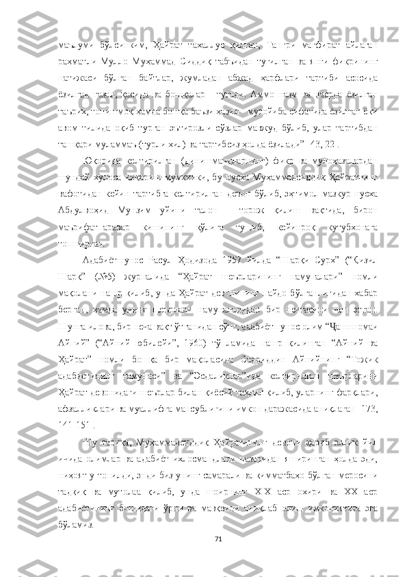 маълуми   бўлсинким,   Ҳайрат   тахаллус   қилган,   Тангри   мағфират   айлаган
раҳматли   Мулло   Муҳаммад   Сиддиқ   табъидан   туғилган   ва   янги   фикрининг
натижаси   бўлган   байтлар,   жумладан   абжад   ҳарфлари   тартиби   асосида
ёзилган   ғазал,   қасида   ва   бошқалар   -   тугади.   Аммо   назм   ва   насрда   ёзилган
таърих, топишмоқ ҳамда бошқа баъзи ҳазил - мутойиба сифатида ёзилган ёки
авом   тилида   оқиб   турган   эътирозли   сўзлар   мавжуд   бўлиб,   улар   тартибдан
ташқари муламмаъ (турли хил) ва тартибсиз ҳолда ёзилади” [43, 22].
Ю қ орида   келтирилган   (динишмандларнинг)   фикр   ва   мулоҳазалардан
шундай   хулоса   чиқариш   мумкинки,   бу   нусха   Муҳаммадсиддиқ   Ҳайратнинг
вафотидан   кейин   тартибга   келтирилган   девон   бўлиб,   эҳтимол   мазкур   нусха
Абдулвоҳид   Мунзим   уйини   талон   -   торож   қилиш   вақтида,   бирон
маърифатпаравар   кишининг   қўлига   тушиб,   кейинроқ   кутубхонага
топширган.
Адабиётшунос   Расул   Ҳодизода   1957   йилда   “Шарқи   Сурх”   (“Қизил
Шарқ”   (№5)   журналида   “Ҳайрат   шеърларининг   намуналари”   номли
мақолани   нашр  қилиб,   унда   Ҳайрат   девонининг   пайдо  бўлганлигидан   хабар
берган,   ҳамда   унинг   шеърлари   намуналаридан   бир   нечтасини   чоп   этган.
Шунга илова, бир неча вақт ўтганидан сўнг, адабиётшунос олим “ ашнномаиҶ
Айний”   (“Айний   юбилейи”,   1960)   тўпламида   нашр   қилинган   “Айний   ва
Ҳайрат”   номли   бошқа   бир   мақоласида   Садриддин   Айнийнинг   “Тожик
адабиётининг   намунаси”   ва   “Эсдаликлар”ида   келтирилган   шеърларини
Ҳайрат девонидаги шеърлар билан қиёсий таҳлил қилиб, уларнинг фарқлари,
афзалликлари ва муаллифга мансублигини имкон даражасида аниқлаган [173,
141-151].
Шу   тариқа,   Муҳаммадсиддиқ   Ҳайратининг   девони   қариб   эллик   йил
ичида   олимлар   ва   адабиёт   ихлосмандлари   назаридан   яширинган   ҳолда   эди,
ниҳоят у топилди, энди биз унинг самарали ва қимматбаҳо бўлган меросини
тадқиқ   ва   мутолаа   қилиб,   унда   шоирнинг   XIX   аср   охири   ва   XX   аср
адабиётининг   бошидаги   ўрни   ва   мавқеини   аниқлаб   олиш   имкониятига   эга
бўламиз.
71 