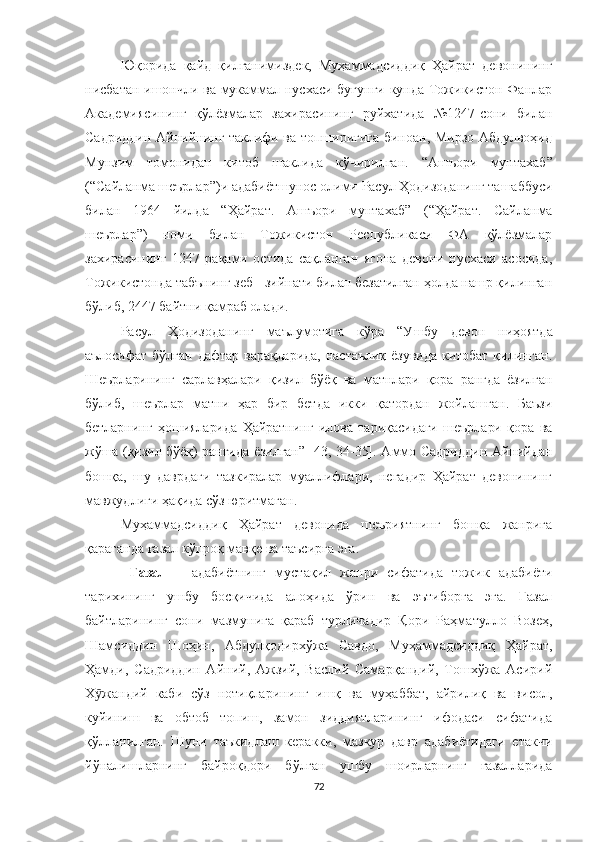 Юқорида   қайд   қилганимиздек,   Муҳаммадсиддиқ   Ҳайрат   девонининг
нисбатан ишончли ва мукаммал нусхаси бугунги кунда Тожикистон Фанлар
Академиясининг   қўлёзмалар   захирасининг   руйхатида   №1247-сони   билан
Садриддин Айнийнинг таклифи ва топшириғига биноан, Мирзо Абдулвоҳид
Мунзим   томонидан   китоб   шаклида   кўчирилган.   “ Ашъори   мунтахаб ”
(“Сайланма шеърлар” ) и  адабиётшунос  олими  Расул Ҳодизоданинг ташаббуси
билан   1964   йилда   “ Ҳайрат.   Ашъори   мунтахаб ”   ( “ Ҳайрат.   Сайланма
шеърлар ” )   номи   билан   Тожикистон   Республикаси   ФА   қўлёзмалар
захирасининг   1247   рақами   остида   сақланган   ягона   девони   нусхаси   асосида,
Тожикистонда табънинг зеб - зийнати билан безатилган ҳолда нашр қилинган
бўлиб, 2447 байтни қамраб олади.
Расул   Ҳодизоданинг   маълумотига   кўра   “У шбу   девон   ниҳоятда
аълосифат  бўлган  дафтар  варақларида,   настаълиқ  ёзувида  китобат  қилинган.
Шеърларининг   сарлавҳалари   қизил   бўёқ   ва   матнлари   қора   рангда   ёзилган
бўлиб,   шеърлар   матни   ҳар   бир   бетда   икки   қатордан   жойлашган.   Баъзи
бетларнинг   ҳошияларида   Ҳайратнинг   илова   тариқасидаги   шеърлари   қора   ва
жўша (қизил бўёқ) рангида ёзилган” [43, 34-35].   Аммо Садриддин Айнийдан
бошқа,   шу   даврдаги   тазкиралар   муаллифлари,   негадир   Ҳайрат   девонининг
мавжудлиги ҳақида сўз юритмаган.
Муҳаммадсиддиқ   Ҳайрат   девонида   шеъриятнинг   бошқа   жанрига
қараганда ғазал кўпроқ мавқе ва таъсирга эга.
  Ғазал   –   адабиётнинг   мустақил   жанри   сифатида   тожик   адабиёти
тарихининг   ушбу   босқичида   алоҳида   ўрин   ва   эътиборга   эга.   Ғазал
байтларининг   сони   мазмунига   қараб   турличадир   Қори   Раҳматулло   Возеҳ,
Шамсиддин   Шоҳин,   Aбдулқодирхўжа   Савдо,   Муҳаммадсиддиқ   Ҳайрат,
Ҳамди,   Садриддин   Aйний,   Aжзий,   Васлий   Самарқандий,   Тошхўжа   Асирий
Х жандий   каби   сўз   нотиқларининг   ишқ   ва   муҳаббат,   айрилиқ   ва   висол,ӯ
куйиниш   ва   обтоб   топиш,   замон   зиддиятларининг   ифодаси   сифатида
қўлланилган.   Шуни   таъкидлаш   керакки,   мазкур   давр   адабиётидаги   етакчи
йўналишларнинг   байроқдори   бўлган   ушбу   шоирларнинг   ғазалларида
72 