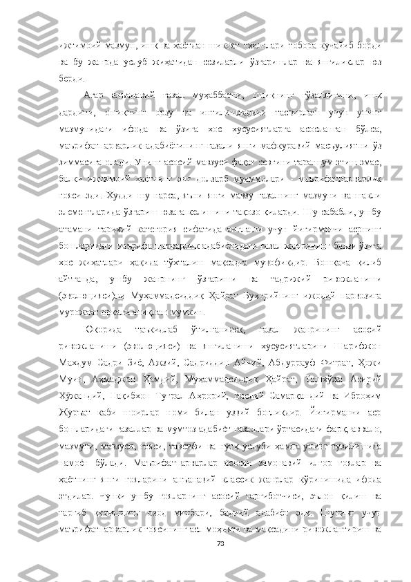 ижтимоий мазмун, ишқ ва ҳаётдан шикоят оҳанглари тобора кучайиб борди
ва   бу   жанрда   услуб   жиҳатидан   сезиларли   ўзгаришлар   ва   янгиликлар   юз
берди.
Aгар   анъанавий   ғазал   муҳаббатни,   ошиқнинг   гўзаллигини,   ишқ
дардини,   ошиқнинг   орзу   ва   интилишларини   тасвирлаш   учун   унинг
мазмунидаги   ифода   ва   ўзига   хос   хусусиятларга   асосланган   бўлса,
маърифатпарварлик   адабиётининг   ғазали   янги   мафкуравий   масъулиятни   ўз
зиммасига олади. Унинг асосий мавзуси фақат севгини тараннум этиш эмас,
балки   ижтимоий   ҳаётнинг   энг   долзарб   муаммолари   -   маърифатпарварлик
ғояси   эди.   Худди   шу   нарса,   яъни   янги   мавзу   ғазалнинг   мазмуни   ва   шакли
элементларида  ўзгариш юзага келишини тақозо қиларди. Шу сабабли,  ушбу
атамани   тарихий   категория   сифатида   англаши   учун   йигирманчи   асрнинг
бошларидаги маърифатпарварлик адабиётидаги ғазал жанрининг баъзи ўзига
хос   жиҳатлари   ҳақида   тўхталиш   мақсадга   мувофиқдир.   Бошқача   қилиб
айтганда,   ушбу   жанрнинг   ўзгариши   ва   тадрижий   ривожланиши
(эволюцияси)ни   Муҳаммадсиддиқ   Ҳайрат   Бухорийнинг   ижодий   парвозига
мурожаат орқали аниқлаш мумкин.
Юқорида   таъкидлаб   ўтилганидек,   ғазал   жанрининг   асосий
ривожланиши   (эволюцияси)   ва   янгиланиши   хусусиятларини   Шарифжон
Махдум   Садри   Зиё,   Aжзий,   Садриддин   Aйний,   Aбдуррауф   Фитрат,   Ҳожи
Муин,   Aҳмаджон   Ҳамдий,   Муҳаммадсиддиқ   Ҳайрат,   Тошхўжа   Aсирий
Х жандий,   Нақибхон   Туғрал   Аҳрорий,   Васлий   Самарқандий   ва   Иброҳимӯ
Журъат   каби   шоирлар   номи   билан   узвий   боғлиқдир.   Йигирманчи   аср
бошларидаги ғазаллар ва мумтоз адабиёт ғазаллари ўртасидаги фарқ, аввало,
мазмуни,   мавзуси,   ғояси,   тавсифи   ва   нутқ   услуби   ҳамда   унинг   тузилишида
намоён   бўлади.   Маърифатпарварлар   асосан   замонавий   илғор   ғоялар   ва
ҳаётнинг   янги   ғояларини   анъанавий   классик   жанрлар   кўринишида   ифода
этдилар.   Чунки   ушбу   ғояларнинг   асосий   тарғиботчиси,   эълон   қилиш   ва
тарғиб   қилишнинг   озод   минбари,   бадиий   адабиёт   эди.   Шунинг   учун
маърифатпарварлик ғоясининг асл моҳияти ва мақсадини ривожлантириш ва
73 