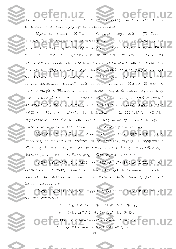 кенгайтиришда,   адабиётда   янги   ижтимоий   мазмунларни   асосий   восита
сифатида тарғиб қилиш учун ўчмас нақшга эга эди.
Муҳаммадсиддиқ   Ҳайрат   “ Ашъори   мунтахаб ”   ( “ Сайланма
шеърлар ” )ининг   тузилиш   ва   мазмунига   кўра,   шоирнинг   шеърлари   ичида
маъно   ва   мазмун,   ҳамда   миқдор   жиҳатидан   ғазал   ниҳоятда   катта   ўрин
эгаллаган.   Шоир   девонида   тахминан   85   та   ғазал   келтирилган   бўлиб,   бу
кўрсаткич   бошқа   жанрларга   кўра   ортиқроқ.   Бу   даврдаги   ғазалиёт   мавзусига
хос   бўлган   хусусиятлардан   бири   тасвир   (образ),   ҳиндий   услубидаги   сўз
санъатига   ёндашиш   кўпроқ   кузатилади.   Аммо   улар   тўлиқ   ҳиндий   услубига
тақлид   қилмасдан,   форсий   адабиётининг   буюклари:   Ҳофиз,   Жомий   ва
Навоий   услуб   ва   йўналишларига   таважжуҳ   зоҳир   этиб,   ғазалда   кўпроқ   улар
ижоди изидан борганлар.   Шу сабабдан, бу ғазалиёт ҳиндий услуб ва ироқий
услубнинг   ривожланиши   ва   унинг   структурасини   аниқлашда   муносиб
имконият   яратади.   Тазкира   ва   баёзларда   бошқа   жанрларга   нисбатан
Муҳаммадсиддиқи Ҳайрат ғазалларининг намуналари кўпроқ ёзилган бўлиб,
тазкиранавислар ва тадқиқотчиларнинг эътиборини ўзига тортган. 
Муҳаммадсиддиқ  Ҳайрат ғазалларининг  асосий мавзуси  севги, ишқ ва
ошиқлик,   инсоннинг   ички   туйғуси   ва   ҳиссиётлари,   садоқат   ва   муҳаббатга
тўлган   қалблар   садоси,   садоқат   ва   самимийлик   ва   бошқалар   ҳисобланади.
Хусусан, унинг ғазаллари бу жиҳатдан кўпроқ устунликка эга.
Ушбу   ғазал   мазмун   ва   таркибий   хусусиятлари   нуқтаи   назаридан   ҳар
жиҳатдан:   янги   мазмун   яратиш,   образ,   нозик   сўз   ва   ибораларни   танлаш,
маънавий ва оғзаки санъат билан ишлаш маҳорати ва бошқалар хусусиятлари
билан эътиборлидир.
  Масалан,   биз   Муҳаммадсиддиқ   Ҳайратнинг   ғазалларидан   бирига
эътибор қаратамиз:
Чашм андозам, ки он гулпираҳан ёдам кунад,
Гўш як дам аз тараҳҳум сўи фарёдам кунад.
Чанд бошам аз фироқаш банда бо оҳу фиғон,
Кош сўям як назар он сарви озодам кунад.
74 