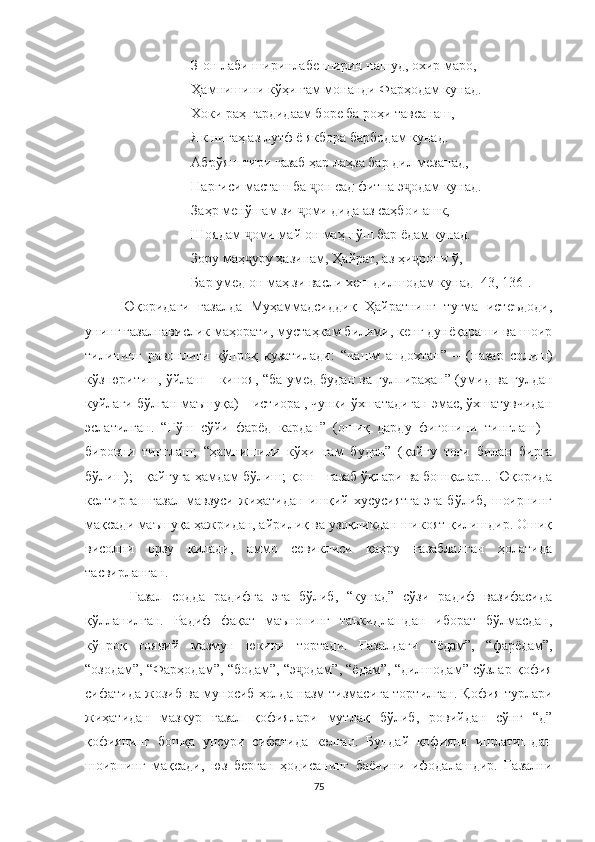 З-он лаби ширинлабе ширин нашуд, охир маро,
Ҳамнишини кўҳи ғам монанди Фарҳодам кунад.
Хоки раҳ гардидаам боре ба роҳи тавсанаш,
Як нигаҳ аз лутф ё якбора барбодам кунад.
Абрўяш тири ғазаб ҳар лаҳза бар дил мезанад,
Наргиси масташ ба  ҷ он сад фитна э ҷ одам кунад.
Заҳр менўшам зи  оми дида аз саҳбои ашк,ҷ
Шоядам  ҷ оми май он маҳ нўш бар ёдам кунад.
Зору маҳ уру ҳазинам, Ҳайрат, аз ҳи рони ў,	
ҷ ҷ
Бар умед он маҳ зи васли хеш дилшодам кунад  [43, 136] .
Юқоридаги   ғазалда   Муҳаммадсиддиқ   Ҳайратнинг   туғма   истеъдоди,
унинг ғазалнавислик маҳорати, мустаҳкам билими, кенг дунёқараши ва шоир
тилининг   равонлиги   кўпроқ   кузатилади:   “ чашм   андохтан”   –   ( назар   солиш)
кўз юритиш, ўйлаш – киноя, “ ба умед будан ва гулпираҳан” ( умид ва гулдан
куйлаги бўлган маъшуқа) – истиора , чунки ўхшатадиган эмас, ўхшатувчидан
эслатилган.   “ Гўш   сўйи   фарёд   кардан”   (ошиқ   дарду   фиғонини   тинглаш)   -
бировни   тинглаш;   “ ҳамнишини   кўҳи   ғам   будан”   ( қайғу   тоғи   билан   бирга
бўлиш); - қайғуга ҳамдам бўлиш; қош - ғазаб ўқлари ва бошқалар... Юқорида
келтирган   ғазал   мавзуси   жиҳатидан   ишқий   хусусиятга   эга   бўлиб,   шоирнинг
мақсади маъшуқа ҳажридан, айрилиқ ва узоқликдан шикоят қилишдир. Ошиқ
висолни   орзу   қилади,   аммо   севиклиси   қаҳру   ғазабланган   ҳолатида
тасвирланган.
  Ғазал   содда   радифга   эга   бўлиб,   “кунад”   сўзи   радиф   вазифасида
қўлланилган.   Радиф   фақат   маънонинг   таъкидлашдан   иборат   бўлмасдан,
кўпроқ   ғоявий   мазмун   юкини   тортади.   Ғазалдаги   “ ёдам ” ,   “ фарёдам ” ,
“ озодам ” ,  “ Фарҳодам ” ,  “ бодам ” ,  “ э одам	
ҷ ” ,  “ ёдам ” ,  “ дилшодам ” сўзлар қофия
сифатида жозиб ва муносиб ҳолда назм тизмасига тортилган . Қофия турлари
жиҳатидан   мазкур   ғазал   қофиялари   мутлақ   бўлиб,   ровийдан   сўнг   “д”
қофиянинг   бошқа   унсури   сифатида   келган.   Бундай   қофияни   ишлатишдан
шоирнинг   мақсади,   юз   берган   ҳодисанинг   баёнини   ифодалашдир.   Ғазални
75 