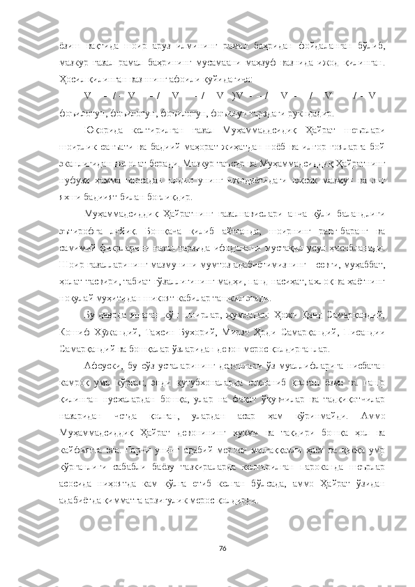 ёзиш   вақтида   шоир   аруз   илмининг   рамал   баҳридан   фойдаланган   бўлиб,
мазкур   ғазал   рамал   баҳрининг   мусамаани   маҳзуф   вазнида   ижод   қилинган.
Ҳосил қилинган вазннинг афоили  қуйидагича: 
V   –   –   /   –   V   –   –   /   –   V   –   –   /   –   V   –) V   –   –   /   –   V   –   –   /   –   V   –   –   /   –   V   –
фоъилотун, фоъилотун, фоъилотун, фоъилун тарздаги рукндадир. 
Юқорида   келтирилган   ғазал   Муҳаммаддсидиқ   Ҳайрат   шеърлари
шоирлик   санъати   ва   бадиий   маҳорат   жиҳатдан   ноёб   ва   илғор   ғояларга   бой
эканлигидан далолат беради. Мазкур таъсир ва Муҳаммадсиддиқ Ҳайратнинг
нуфузи   ҳамма   нарсадан   олдин   унинг   ижодиётидаги   юксак   мазмун   ва   энг
яхши бадиият билан боғлиқдир.  
Муҳаммадсиддиқ   Ҳайратнинг   ғазалнавислари   анча   қўли   баландлиги
эътирофга   лойиқ.   Бошқача   қилиб   айтганда,   шоирнинг   ранг-баранг   ва
самимий фикрларини ғазал  тарзида  ифодалаши мустақил усул ҳисобланади.
Шоир ғазалларининг мазмунини мумтоз адабиётимизнинг - севги, муҳаббат,
ҳолат тасвири, табиат гўзаллигининг мадҳи, панд-насиҳат, ахлоқ ва ҳаётнинг
ноқулай муҳитидан шикоят кабилар ташкил этади.
Бу   даврда   яшаган   кўп   шоирлар,   жумладан:   Ҳожи   Қанд   Самарқандий,
Кошиф   Х жандий,   Таҳсин   Бухорий,   Мирзо   Ҳоди   Самарқандий,   Писандииӯ
Самарқандий ва бошқалар ўзларидан девон мерос қолдирганлар.  
Афсуски,   бу   сўз   усталарининг   девонлари   ўз   муаллифларига   нисбатан
камроқ   умр   кўрган,   энди   кутубхоналарда   сақланиб   қолган   ёзма   ва   нашр
қилинган   нусхалардан   бошқа,   улар   на   фақат   ўқувчилар   ва   тадқиқотчилар
назаридан   четда   қолган,   улардан   асар   ҳам   кўринмайди.   Аммо
Муҳаммадсиддиқ   Ҳайрат   девонининг   ҳукми   ва   тақдири   бошқа   ҳол   ва
кайфиятга   эга.   Гарчи   унинг   адабий   мероси   машаққатли   ҳаёт   ва   қисқа   умр
кўрганлиги   сабабли   баёзу   тазкираларда   келтирилган   пароканда   шеърлар
асосида   ниҳоятда   кам   қўлга   етиб   келган   бўлсада,   аммо   Ҳайрат   ўзидан
адабиётда қимматга арзигулик мерос қолдирди.  
76 