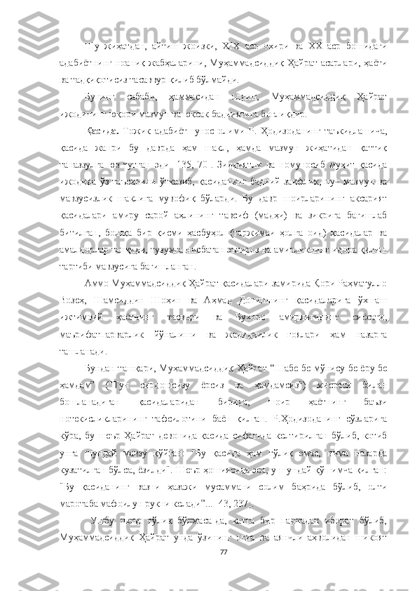 Шу   жиҳатдан,   айтиш   жоизки,   XIX   аср   охири   ва   XX   аср   бошидаги
адабиётнинг  ноаниқ жабҳаларини, Муҳаммадсиддиқ  Ҳайрат асарлари, ҳаёти
ва тадқиқотисиз тасаввур қилиб бўлмайди.   
Бунинг   сабаби,   ҳаммасидан   олдин,   Муҳаммадсиддиқ   Ҳайрат
ижодининг юқори мазмун ва юксак бадииятига боғлиқдир.
Қасида.   Тожик   адабиётшунос   олими   Р.   Ҳодизоданинг   таъкидлашича,
қасида   жанри   бу   даврда   ҳам   шакл,   ҳамда   мазмун   жиҳатидан   қаттиқ
таназзулга   юз   тутган   эди   [135,   70].   Зиддиятли   ва   номуносиб   муҳит   қасида
ижодида   ўз   таъсирини   ўтказиб,   қасиданинг   бадиий   заифлик,   пуч   мазмун   ва
мавзусизлик   шаклига   мувофиқ   бўларди.   Бу   давр   шоирларининг   аксарият
қасидалари   амиру   сарой   аҳлининг   тавсиф   (мадҳи)   ва   зикрига   бағишлаб
битилган,   бошқа   бир   қисми   ҳасбуҳол   (таржимаи   ҳолга   оид)   қасидалар   ва
амалдорлар танқиди, тузумга нисбатан эътироз ва амирликнинг идора қилиш
тартиби мавзусига бағишланган. 
Aммо Муҳаммадсиддиқ Ҳайрат қасидалари замирида Қори Раҳматулло
Возеҳ,   Шамсиддин   Шоҳин   ва   Аҳмад   Донишнинг   қасидаларига   ўхшаш
ижтимоий   ҳаётнинг   тасвири   ва   Бухоро   амирлигининг   сиёсати,
маърифатпарварлик   йўналиши   ва   жадидчилик   ғоялари   ҳам   назарга
ташланади. 
Бундан ташқари, Муҳаммадсиддиқ Ҳайрат   “Шабе бе мўнису бе ёру бе
ҳамдам”   ( "Тун   сирдошсизу   ёрсиз   ва   ҳамдамсиз")   мисраси   билан
бошланадиган   қасидаларидан   бирида,   шоир   ҳаётнинг   баъзи
нотекисликларининг   тафсилотини   баён   қилган.   Р.Ҳодизоданинг   сўзларига
кўра,   бу   шеър   Ҳайрат   девонида   қасида   сифатида   келтирилган   бўлиб,   котиб
унга   шундай   мавзу   қўйган:   "Бу   қасида   ҳам   тўлиқ   эмас,   нима   назарда
кузатилган бўлса, ёзилди". Шеър ҳошиясида эса, у шундай қўшимча қилган:
"Бу   қасиданинг   вазни   ҳазажи   мусаммани   солим   баҳрида   бўлиб,   олти
маротаба мафоилун рукни келади”... [43, 237].
  Ушбу   шеър   тўлиқ   бўлмаса-да,   катта   бир   парчадан   иборат   бўлиб,
Муҳаммадсиддиқ   Ҳайрат   унда   ўзининг   оғир   ва   аянчли   аҳволидан   шикоят
77 