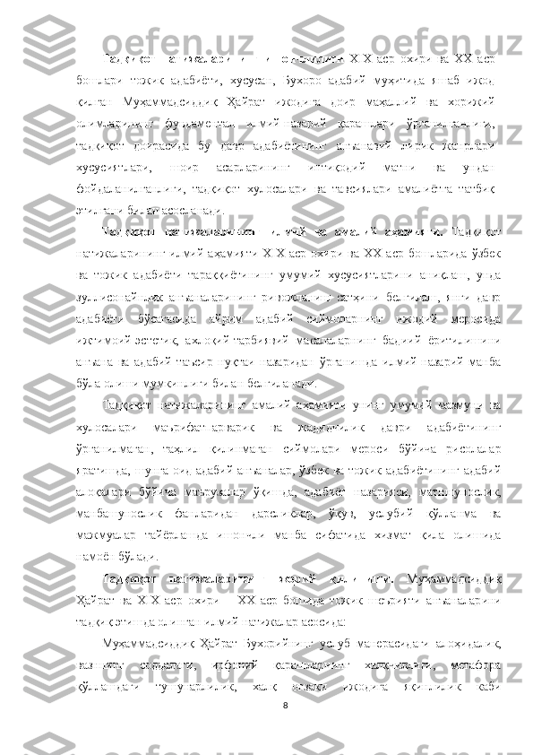 Тадқиқот   натижаларининг   ишончлилиги   XIX   аср   охири   ва   ХХ   аср
бошлари   тожик   адабиёти,   хусусан,   Бухоро   адабий   муҳитида   яшаб   ижод
қилган   Муҳаммадсидди қ   Ҳайрат   ижодига   доир   маҳаллий   ва   хорижий
олимларининг   фундаментал   илмий-назарий   қарашлари   ўрганилганлиги,
тадқиқот   доирасида   бу   давр   адабиётининг   анъанавий   лирик   жанрлари
хусусиятлари,   шоир   асарларининг   интиқодий   матни   ва   ундан
фойдаланилганлиги,   тадқиқот   хулосалари   ва   тавсиялари   амалиётга   татбиқ
этилгани билан асосланади. 
Тадқиқот   натижаларининг   илмий   ва   амалий   аҳамияти.   Тадқиқот
натижаларининг  илмий  аҳамияти  XIX  аср   охири  ва   ХХ  аср  бошларида   ўзбек
ва   тожик   адабиёти   тараққиётининг   умумий   хусусиятларини   аниқлаш,   унда
зуллисонайнлик   анъаналарининг   ривожланиш   сатҳини   белгилаш,   янги   давр
адабиёти   бўсағасида   айрим   адабий   сиймоларнинг   ижодий   меросида
ижтимоий-эстетик,   ахлоқий-тарбиявий   масалаларнинг   бадиий   ёритилишини
анъана   ва   адабий   таъсир   нуқтаи   назаридан   ўрганишда   илмий-назарий   манба
бўла олиши мумкинлиги билан белгиланади. 
Тадқиқот   натижаларининг   амалий   аҳамияти   унинг   умумий   мазмуни   ва
хулосалари   маърифатпарварик   ва   жадидчилик   даври   адабиётининг
ўрганилмаган,   таҳлил   қилинмаган   сиймолари   мероси   бўйича   рисолалар
яратишда, шунга оид адабий анъаналар, ўзбек ва тожик адабиётининг  адабий
алоқалари   бўйича   маърузалар   ўқишда,   адабиёт   назарияси,   матншунослик,
манбашунослик   фанларидан   дарсликлар,   ўқув,   услубий   қўлланма   ва
мажмуалар   тайёрлашда   ишончли   манба   сифатида   хизмат   қила   олишида
намоён бўлади.
Тадқиқот   натижаларининг   жорий   қилиниши.   Муҳaммaдсидди қ
Ҳайрат   ва   ХIХ   аср   охири   –   ХХ   аср   бошида   тожик   шеърияти   анъаналар ини
тадқиқ этишда олинган илмий натижалар асосида:
Муҳаммадсиддиқ   Ҳайрат   Бухорийнинг   услуб   манерасидаги   алоҳидалик,
вазннинг   соддалаги,   ирфоний   қарашларнинг   халқчиллиги,   метафора
қўллашдаги   тушунарлилик,   халқ   оғзаки   ижодига   яқинлилик   каби
8 