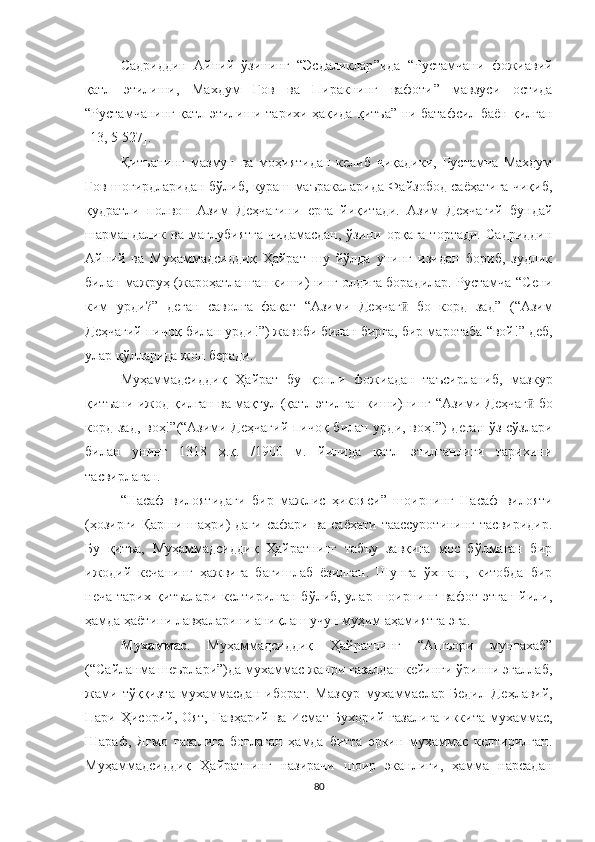 Садриддин   Айний   ўзининг   “ Эсдаликлар ” ида   “ Рустамчани   фожиавий
қатл   этилиши,   Махдум   Гов   ва   Пиракнинг   вафоти ”   мавзуси   остида
“ Рустамчанинг қатл этилиши тарихи ҳақида қитъа ”   ни батафсил баён қилган
[13, 5-527].
Қитъанинг   мазмун   ва   моҳиятидан   келиб   чиқадики,   Рустамча   Махдум
Гов шогирдларидан бўлиб, кураш маъракаларида Файзобод саёҳатига чиқиб,
қудратли   полвон   Азим   Деҳчагини   е рга   йиқитади.   Азим   Деҳчагий   бундай
шармандалик   ва   мағлубиятга   чидамасдан,   ўзини   орқага   тортади.   Садриддин
Айний   ва   Муҳаммадсиддиқ   Ҳайрат   шу   йўлда   унинг   изидан   бориб,   зудлик
билан мажруҳ (жароҳатланган киши)нинг олдига борадилар. Рустамча  “ Сени
ким   урди ?”   деган   саволга   фақат   “ Азими   Деҳчаг   бо   корд   задӣ ”   ( “ Азим
Деҳчагий пичоқ билан урди! ” ) жавоби билан бирга, бир маротаба  “ вой! ”  деб,
улар қўлларида жон беради. 
Муҳаммадсиддиқ   Ҳайрат   бу   қонли   фожиадан   таъсирланиб,   мазкур
қитъани ижод қилган ва мақтул (қатл этилган киши)нинг  “ Азими Деҳчаг  бо	
ӣ
корд зад, воҳ! ” ( “ Азими Деҳчагий  пичоқ билан урди, воҳ! ” ) деган ўз сўзлари
билан   унинг   1318   ҳ.қ.   /1900   м.   йилида   қатл   этилганлиги   тарихини
тасвирлаган.
“ Насаф   вилоятидаги   бир   мажлис   ҳикояси ”   шоирнинг   Насаф   вилояти
(ҳозирги Қарши шаҳри) даги сафари ва саёҳати таассуротининг тасвиридир.
Бу   қитъа,   Муҳаммадсиддиқ   Ҳайратнинг   табъу   завқига   мос   бўлмаган   бир
ижодий   кечанинг   ҳажвига   бағишлаб   ёзилган.   Шунга   ўхшаш,   китобда   бир
неча тарих  қитъалари келтирилган  бўлиб, улар шоирнинг  вафот этган  йили,
ҳамда ҳаётини лав ҳ аларини аниқлаш учун муҳим аҳамиятга эга. 
Мухаммас .   Муҳаммадсиддиқ   Ҳайратнинг   “Ашъори   мунтахаб”
(“Сайланма шеърлари”)да мухаммас жанри ғазалдан кейинги ўринни эгаллаб,
жами   тўққизта   мухаммасдан   иборат.   Мазкур   мухаммаслар   Бедил   Де ҳ лавий,
Пари Ҳисорий, Оят, Гавҳарий ва Исмат Бухорий ғазалига  иккита мухаммас,
Шараф,   Яғмо   ғазалига   боғлаган   ҳамда   битта   эркин   мухаммас   келтирилган.
Муҳаммадсиддиқ   Ҳайратнинг   назирачи   шоир   эканлиги,   ҳамма   нарсадан
80 