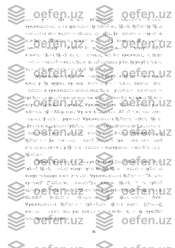 олдин   унинг   сўз   санъати   усталарининг   ғазалларига   боғлаган
мухаммасларидан   аниқ   кузатилади.   Бу   табиий   ҳол   бўлиб,   Ҳайрат   бу   йўлда
ички   лирик   кечинмаларини   ифодалашдан   кўра,   ўз   шеъриятининг   ҳунар   ва
жозибасини   кўрсатишга   ҳаракат   қилган.   Шу   жиҳатдан,   унинг   лирик
назмининг   мазмун   -   моҳияти   бошқа   шоир   ғазалининг   мазмуни   билан
моҳиятан   тўлиқ   бўлиб   қолган.   Натижада,   ҳар   бир   мухаммасда,   на   фақат
шоирнинг ижодий тимсоли, балки қандай даражада у ёки бу услубга тақлид
қилиш қобилиятига эгалиги намоён бўлади, холос.
Муҳаммадсиддиқ Ҳайратнинг ижодий услуби ва йўналишини аниқлаш
ҳамда   ушбу   хусусда   мулоҳаза   юритиш,   унинг   тақлид   юзасидан   ёзган
шеърлари ва мухаммаслари асосида эмас, балки шу даврдаги шеъриятда янги
рух бағишлаган лирикаси асосида таҳлил қилиш, эътибор марказида бўлмоғи
зарур.   Унутмаслик   лозимки,   Муҳаммадсиддиқ   Ҳайрат   девони   унинг
вафотидан сўнг Абдулвоҳид Мунзим ва Садриддин Айний томонидан девон
шаклида   тўплаган.   Тузувчилар   Муҳаммадсиддиқ   Ҳайратга   нисбатан   бўлган
дўстлик ва садоқатлари туфайли, шоирнинг ёзув дафтарида ёзиб қолдирилган
шеърларини,   унинг   девонига   киритганлар.   Агарда   Муҳаммадсиддиқ
Ҳайратнинг   ўзи   томонидан   шеърий   девонини   тузиш   имконияти   насиб
этганда эди, эҳтимол у бўшроқ шеърларини мажмуасидан чиқариб ташлаган
бўлар эди. 
Рубоий.   Бу даврдаги энг маълум (ва маъмул) адабий жанрлардан бири
рубоий   бўлиб,   шоирлар   мазкур   турга   мансуб   бўлган   шеърларни   куйлашда
махсус   таважжуҳ   зо ҳ ир   этганлар.   Муҳаммадсиддиқ   Ҳайратнинг   “Ашъори
мунтахаб”   (“Сайланма   шеърлари”)да   ҳаммаси   бўлиб,   14   та   рубоий
келтирилган.  Форс  -  тожик  адабиёти  тарихида   рубоий  жанри  ишқу  ошиқ  ва
фалсафий   фикрларни   ифодалашда   кўп   қўлланиларди.   Аммо
Муҳаммадсиддиқ   Ҳайратнинг   рубоийлари   кўпроқ   ҳижрон   (айрилиқ),
замондан   шикоят,   маъшуқа   жамолининг   тавсифи   ва   ишқу   муҳаббат
тараннуми ҳақида ёзилган. 
81 