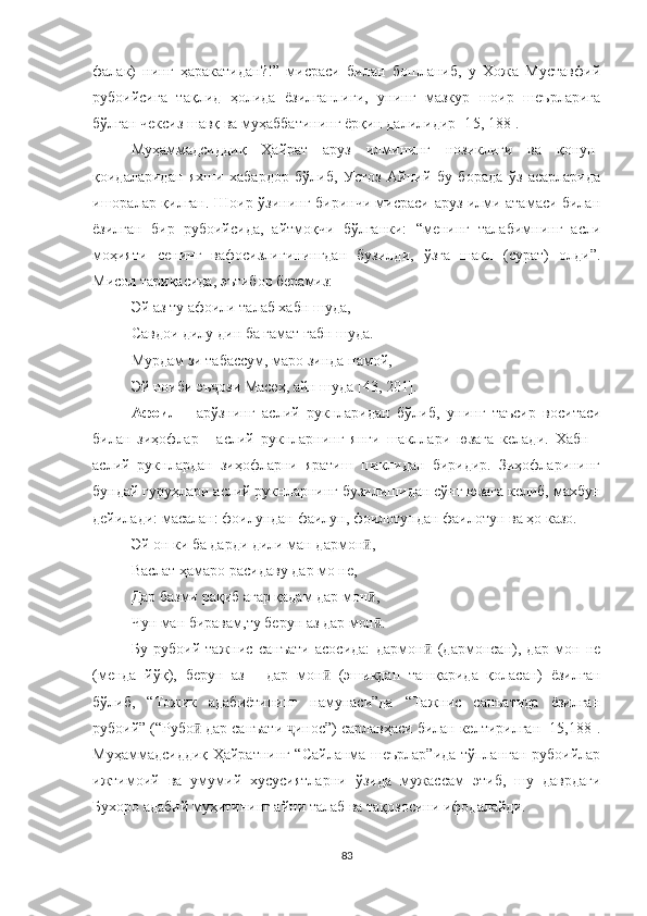 фалак)   нинг   ҳаракатидан?!”   мисраси   билан   бошланиб,   у   Хожа   Муставфий
рубоийсига   тақлид   ҳолида   ёзилганлиги,   унинг   мазкур   шоир   шеърларига
бўлган чексиз шавқ ва муҳаббатининг ёрқин далилидир [1 5, 188].
Муҳаммадсиддиқ   Ҳайрат   аруз   илмининг   нозиклиги   ва   қонун-
қоидаларидан   яхши   хабардор   бўлиб,   Устоз   Айний   бу   борада   ўз   асарларида
ишоралар қилган. Шоир ўзининг биринчи мисраси аруз илми атамаси билан
ёзилган   бир   рубоийсида,   айтмоқчи   бўлганки:   “менинг   талабимнинг   асли
моҳияти   сенинг   вафосизлигинингдан   бузилди,   ўзга   шакл   (сурат)   олди”.
Мисол тариқасида, эътибор берамиз:
Эй аз ту афоили талаб хабн шуда,
Савдои дилу дин ба ғамат ғабн шуда.
Мурдам зи табассум, маро зинда намой,
Эй ноиби эъ ози Масеҳ, айн шуда [43, 201].ҷ
Афоил   -   арўзнинг   аслий   рукнларидан   бўлиб,   унинг   таъсир   воситаси
билан   зиҳофлар   -   аслий   рукнларнинг   янги   шакллари   юзага   келади.   Хабн   -
аслий   рукнлардан   зиҳофларни   яратиш   шаклидан   биридир.   Зиҳофларининг
бундай гуруҳлари аслий рукнларнинг бузилишидан сўнг юзага келиб, махбун
дейилади: масалан: фоилундан фаилун, фоилотундан фаилотун ва ҳо казо.
Эй он ки ба дарди дили ман дармон ,	
ӣ
Васлат ҳамаро расидаву дар мо не,
Дар базми рақиб агар қадам дар мон ,
ӣ
Чун ман биравам,ту берун аз дар мон .
ӣ
Бу   рубоий   тажнис   санъати   асосида:   дармон   (дармонсан),   дар   мон   не	
ӣ
(менда   йўқ),   берун   аз   -   дар   мон   (эшикдан   ташқарида   қоласан)   ёзилган	
ӣ
бўлиб,   “Тожик   адабиётининг   намунаси”да   “Тажнис   санъатида   ёзилган
рубоий” (“ Рубо  дар санъати  инос”) сарлавҳаси билан келтирилган [15,188].	
ӣ ҷ
Муҳаммадсиддиқ Ҳайратнинг “Сайланма шеърлар”ида тўпланган рубоийлар
ижтимоий   ва   умумий   хусусиятларни   ўзида   мужассам   этиб,   шу   даврдаги
Бухоро адабий муҳитининг айни талаб ва тақозосини ифодалайди.
83 