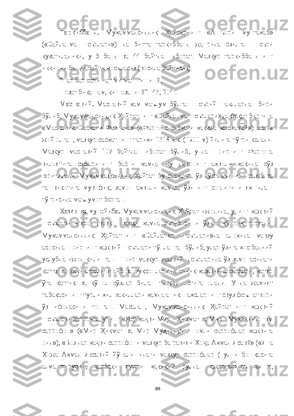 Таркиббанд.   Муҳаммадсиддиқ   Ҳайратнинг   « Ашъори   мунтахаб »
( « Сайланма   шеърлари » )   да   битта   таркиббанд   жанрида   ёзилган   шеъри
кузатиладики,   у   5   банд   ва   44   байтдан   иборат.   Мазкур   таркиббанднинг
иккинчи банди байти восиласиз (восила байтисиз):
“ Гар бар сари чашми ман нишин , ӣ
Нозат бикашам, ки нозанин ” 	
ӣ [43, 204].  
Маснавий.   Маснавий   ҳам   маълум   бўлган   шеърий   шакллардан   бири
бўлиб, Муҳаммадсиддиқ Ҳайратнинг  « Сайланма шеърлари » да фақат биргина
« Маснавии   Саёҳати   Фарғона »   ( « Фарғона   саёҳати   ҳақида   маснавий » )   асари
жой олган, мазкур саёҳатнинг тарихи 1318 ҳ.қ. (1900 м) йилига тўғри келади.
Мазкур   маснавий   107   байтдан   иборат   бўлиб,   унда   шоирнинг   Фарғона
вилоятига   сафарининг   баёни   ҳамда   шу   даврнинг   аҳволи   ҳақида   сўз
юритилади.   Муҳаммадсиддиқ   Ҳайрат   бу   саёҳатда   ўз   дўстларининг   талаб   ва
ташвиқотига   мувофиқ,   замон   аҳволи   ҳамда,   ўзининг   соғлигини   яхшилаш
тўғрисида маълумот берган. 
Ҳажв  ва мутойиба.   Муҳаммадсиддиқ  Ҳайрат ижодида, унинг ҳажвий
шеърлари   инсон   шавқ   -   завқи   ҳамда   эътиборини   ўзига   кўпроқ   тортади.
Муҳаммадсиддиқ   Ҳайратнинг   « Сайланма   шеърлари » да   алоҳида   мавзу
асосида шоирнинг ҳажвий шеърлари тўпланган бўлиб, улар ўзига хос бадиий
услубда   ижод   қилинган.   Шоир   мазкур   ҳажвий   шеърларида   ўз   замонасидаги
катта   ва   кичикларнинг   айб   ва   нуқсонларини   аччиқ   ҳажвий   шеърлари,   ҳатто
ўта   қаттиқ   ва   қўпол   сўзлар   билан   танқид   остига   олади.   Унда   жамият
табақасининг турли хил вакиллари ҳамда аниқ шахсларнинг ёвуз феъл атвори
ўз   ифодасини   топган.   Масалан,   Муҳаммадсиддиқ   Ҳайратнинг   ҳажвий
шеърлари қаторига, унинг  « Дар ҳа ви Мир - Ҳикмат ва Мир - Муҳиддин ном
ҷ
саррофон »   ( « Мир   Ҳикмат   ва   Мир   Муҳидддин   номли   саррофлар   ҳажвига
оид ») ,  « Боз дар ҳа ви саррофони мазкур ба равияи Хо а Аҳмад Ясав	
ҷ ҷ ӣ »  ( « Яна
Хожа   Аҳмад   Яссавий   йўналишидаги   мазкур   саррофлар   (пулни   бошқасига
алмаштирувчи,   қалбаки   пулни   ҳақиқий   пулдан   ажратадиган   киши,
84 