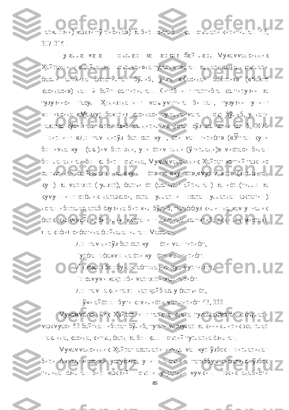 нархловчи) ҳажви тўғрисида »)  ва бир нечта бошқа шеърлари киритилган [43,
207-216].
Тугалланмаган   шеърлар   ва   тарқоқ   байтлар.   Муҳаммадсиддиқ
Ҳайратнинг   « Сайланма   шеърлари »да   тугалланмаган   ва   пароканда   шеърлари
фасли   алоҳида   ажратилган   бўлиб,   унда   « Қасидаи   баҳория »   ( « Баҳор
қасидаси » )   дан   9   байт   келтирилган.   Китобнинг   тартибга   келтирувчи   ва
тузувчиси   Расул   Ҳодизоданинг   маълумотига   биноан,   тузувчи   унинг
ҳошиясида   « Мазкур   баҳория   қасидаси   тугалланмаган   шеър   бўлиб,   ундаги
назарда   кўринган   нарса   ёзиб   қолдирилди »   деган   сўз   келтирилган   [5,   217].
Шоирнинг   « Доштам   дирўз   бар   сар   ҳуш,   ёри   ман   гирифт »   ( « Ўтган   куни
бошимда   ҳуш   (ақл)им   бор   эди,   уни   ёрим   олди   (ўғирлади) »   мисраси   билан
бошланадиган бошқа бир шеърида, Муҳаммадсиддиқ Ҳайрат хаттий тажнис
санъатидан   фойдалаган   ва   « ҳуш   -   ёр »   ва   « ҳушёр » , « мурғи   зор »   (зорланган
қуш)   ва   марғзор   (гулзор),   фаръи   ёр   (аслидан   айрилган)   ва   иёр   (тилло   ва
кумушнинг   софлик   даражаси,   сара   пулларни   носара   пуллардан   ажратиш)
деган иборалар араб ёзувида бир хил бўлиб, талаффуз қилишда ҳам унчалик
фарқ   қилинмайди,   биринчи   мисранинг   охирида   келтириб,   иккинчи   мисрада
яна қофия сифатида фойдаланилган. Масалан:
Доштам дирўз бар сар ҳуш - ёри ман гирифт,
Турфа нофаҳмонда ёри ҳушёри ман гирифт.
Ин замон бе обу дон афтода дил чун мурғи зор,
То самуми ҳа р оби марғзори ман гирифт.ҷ
Доштам нақди тавон дар  айб аслу фаръи ёр,	
ҷ
Шўхи айёр он бути комилиёри ман гирифт [43, 222].
Муҳаммадсиддиқ   Ҳайратнинг   тарқоқ   ҳамда   тугалланмаган   шеърлари
мажмуаси 62 байтдан иборат бўлиб, турли мавзулар ва кичик лирик жанрлар
шаклида, қасида, қитъа, фард ва бошқа... шеърий турларда ёзилган. 
Муҳаммадсиддиқ   Ҳайрат   асарлари   ичида   машҳур   ўзбек   шоирларидан
бири   Aҳмад   Яссавий   услубида,   унинг   шеърига   татаббуъ   сифатида   ўзбек
тилида   ёзилган   бир   ҳажвий   шеърни   учратиш   мумкин.   Тожик   адабиёти
85 