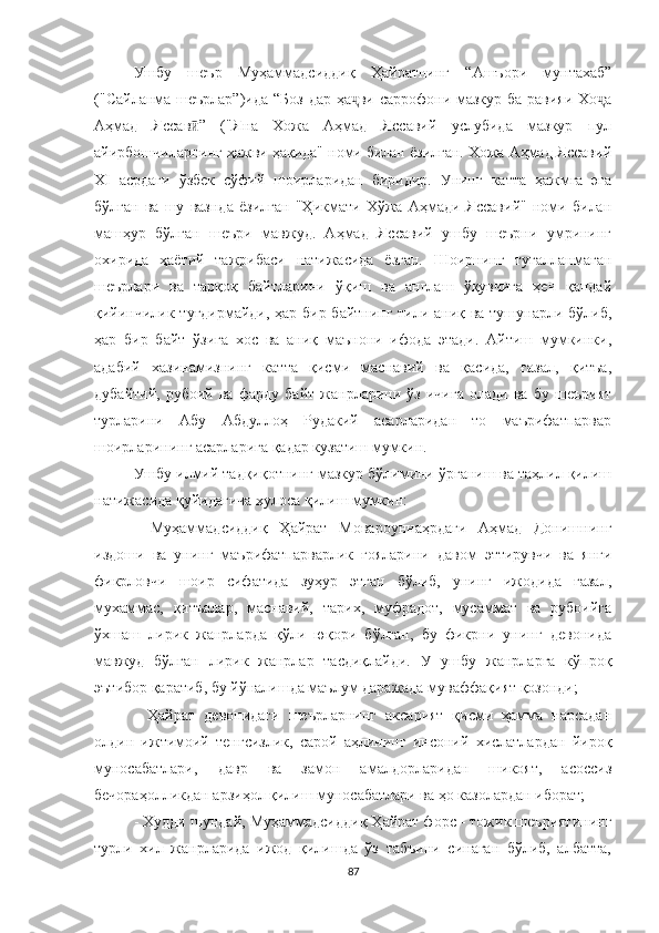 Ушбу   шеър   Муҳаммадсиддиқ   Ҳайратнинг   “Ашъори   мунтахаб”
("Сайланма шеърлар”)ида   “Боз дар ҳа ви саррофони мазкур ба равияи Хо аҷ ҷ
Аҳмад   Яссав ”   (	
ӣ "Яна   Хожа   Aҳмад   Яссавий   услубида   мазкур   пул
айирбошчиларнинг ҳажви ҳақида" номи билан ёзилган. Хожа Aҳмад Яссавий
XI   асрдаги   ўзбек   сўфий   шоирларидан   биридир.   Унинг   катта   ҳажмга   эга
бўлган   ва   шу   вазнда   ёзилган   "Ҳикмати   Хўжа   Aҳмади   Яссавий"   номи   билан
машҳур   бўлган   шеъри   мавжуд.   Aҳмад   Яссавий   ушбу   шеърни   умрининг
охирида   ҳаётий   тажрибаси   натижасида   ёзган.   Шоирнинг   тугалланмаган
шеърлари   ва   тарқоқ   байтларини   ўқиш   ва   англаш   ўқувчига   ҳеч   қандай
қийинчилик туғдирмайди, ҳар бир байтнинг тили аниқ ва тушунарли бўлиб,
ҳар   бир   байт   ўзига   хос   ва   аниқ   маънони   ифода   этади.   Aйтиш   мумкинки,
адабий   хазинамизнинг   катта   қисми   маснавий   ва   қасида,   ғазал,   қитъа,
дубайтий,   рубоий   ва   фарду   байт   жанрларини   ўз   ичига   олади   ва   бу   шеърият
турларини   Aбу   Aбдуллоҳ   Рудакий   асарларидан   то   маърифатпарвар
шоирларининг асарларига қадар кузатиш мумкин.
Ушбу илмий тадқиқотнинг мазкур бўлимини ўрганиш ва таҳлил қилиш
натижасида қуйидагича хулоса қилиш мумкин:
-   Муҳаммадсиддиқ   Ҳайрат   Мовароуннаҳрдаги   Аҳмад   Донишнинг
издоши   ва   унинг   маърифатпарварлик   ғояларини   давом   эттирувчи   ва   янги
фикрловчи   шоир   сифатида   зуҳур   этган   бўлиб,   унинг   ижодида   ғазал,
мухаммас,   қитъалар,   маснавий,   тарих,   муфрадот,   мусаммат   ва   рубоийга
ўхшаш   лирик   жанрларда   қўли   юқори   бўлган,   бу   фикрни   унинг   девонида
мавжуд   бўлган   лирик   жанрлар   тасдиқлайди.   У   ушбу   жанрларга   кўпроқ
эътибор қаратиб, бу йўналишда маълум даражада муваффақият қозонди;
-   Ҳайрат   девонидаги   шеърларнинг   аксарият   қисми   ҳамма   нарсадан
олдин   ижтимоий   тенгсизлик,   сарой   аҳлининг   инсоний   хислатлардан   йироқ
муносабатлари,   давр   ва   замон   амалдорларидан   шикоят,   асоссиз
бечораҳолликдан арзиҳол қилиш муносабатлари ва ҳо казолардан иборат;
- Худди шундай, Муҳаммадсиддиқ Ҳайрат форс - тожик шеъриятининг
турли   хил   жанрларида   ижод   қилишда   ўз   табъини   синаган   бўлиб,   албатта,
87 