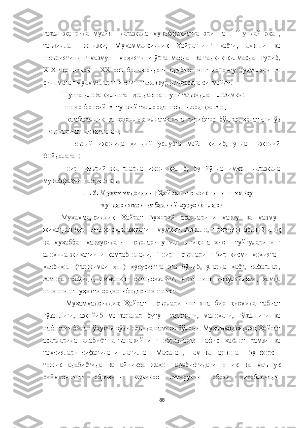 ғазал   жанрида   муайян   даражада   муваффақиятга   эришган.   Шундай   экан,
таъкидлаш   жоизки,   Муҳаммадсиддиқ   Ҳайратнинг   ҳаёти,   аҳволи   ва
шеъриятининг мазмун - моҳиятини ўрганмасдан ва тадқиқ қилмасдан туриб,
Х I Х   аср   охири   -   ХХ   аср   бошларидаги   адабиётнинг   қоронғу   нуқталари   ва
ечилмаган муаммоларини ечиш тасаввур доирасига сиғмайди.
Шунга илова қилинган ҳолда яна шуни таъкидлаш лозимки:
- шоир форсий ва туркий тилларда шеър ижод қилган;
-   камбағаллик   ва   касаллик   иллатларига   гирифтор   бўлган   ҳолатини   ўз
шеърларида тасвирлаган;
-   шеърий   ижодида   ҳиндий   услубга   майл   қилиб,   ундан   ижодий
фойдалаган;
шоир   шеърий   жанрларда   ижод   қилиб,   бу   йўлда   имкон   даражада
муваффақиятга эришган.
II. 3.  Муҳаммадсиддиқ Ҳайрат шеъриятининг мавзу –
мундарижаси ва бадиий хусусиятлари
Муҳаммадсиддиқ   Ҳайрат   Бухорий   асарларини   мавзу   ва   мазмун
жиҳатдан бир неча қисмга ажратиш мумкин. Aввало, шоирнинг абадий ишқ
ва   муҳаббат   мавзусидаги   шеърлари   унинг   ошиқона   ҳис   -   туйғуларининг
алоҳида   жиҳатиини   қамраб   олади.   Шоир   шеърларинг   бир   қисми   моҳиятан
ҳасбиҳол   (таржимаи   ҳол)   хусусиятга   эга   бўлиб,   уларда   ҳаёт,   сафарлар,
замона   танқиди,   омманинг   саводсизлиги,   яшашнинг   ноқулайлиги,   ҳамда
шоирнинг руҳияти ёрқин ифодасини топган.
  Муҳаммадсиддиқ   Ҳайрат   шеърларининг   яна   бир   қисмида   табиат
гўзаллиги,   ажойиб   манзаралар   бутун   таровати,   малоҳати,   гўзаллиги   ва
нафосати билан ўқувчи кўзи олдида намоён бўлади. Муҳаммадсиддиқ Ҳайрат
асарларида   адабиёт   анъанавийнинг   образлари:   нафис   хаёлот   рамзи   ва
тамсиялари   сифатида   ишлатилган.   Масалан,   шам   ва   парвона   -   бу   форс   -
тожик   адабиётида   ва   айниқса   жаҳон   адабиётидаги   ошиқ   ва   маъшуқ
сиймосининг   образини   инъикос   эттирувчи   образ   ҳисобланади.
88 