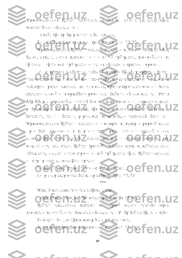 Муҳаммадсиддиқ   Ҳайрат   тасвирлаган   шамъ   ва   парвона   (капалак)   жуда
маҳорат билан ифодаланган:
Не майл сўи сунбулу хотир на ба шамшод,
З-он қад ба хаёлам хушу з-он зулф ба шам шод  [4 3, 52 ] .
Муҳаммадсиддиқ Ҳайрат шеърларида шартли ва рамзий образлар эмас,
балки,   аввало,   лирик   қаҳрамоннинг   инсоний   туйғулари,   самимийлиги   ва
тўғридан - тўғри ҳис - туйғуларининг аниқ ифодасини кузатииш мумкин.
  Иш қ   ва   севги   адабиётнинг   абадий   мавзуси   бўлиб,   у   хусусан,   форс   -
тожик   адабиётида   Европа   ва   Россия   сўз   санъаткорларининг   реалистик
тасаввури нуқтаи назаридан кенгроқ ҳолда, мумтоз ёзувчиларимизнинг барча
асарлари илоҳий ишқ муҳаббати уммонидан файз топиб илҳомланган. Устоз
Aбу Абдулло Рудакийдан  тортиб бизнинг  замонамизнинг шоирларига қадар
ушбу   мавзуга   эътибор   берилиб,   сўз   санъаткорлари   муҳаббат   сиймосини
бетакрор,   ранг   -   баранг,   унутилмас   ва   жозибали   тасвирлаб   беришган.
Муҳаммадсиддиқ   Ҳайрат   шеърларининг   мавзуси   ва   мазмуни   умумий   ҳолда
шуни   баён   этадики   ишқ   ва   унинг   тараннуми   шоирнинг   ижодий   ишида
алоҳида   ўринга   эга.   Диний   шеърлар   эса   унинг   ижодида   аксинча,   кам
миқдорни  ташкил этади.  Ҳайрат  Бухорий  шеърлари  қисқа  ва ҳайратланарли
образларга,   дилларни   ром   этувчи   ишқий   туйғуларга   тўла.   Ҳайрат   ижодида
ишқ тушунчаси алоҳида ўрин тутади:
То ишқи он гулпераҳан рахти иқомат зад ба жон,
Дину дилу ақлу хирад барканду аз бунёд бурд [43, 67] .
***
Мезан  ҳар лаҳза теғи таъна сўям, носеҳо,ӣ
Тифли роҳи ишқам, аз роҳи хирад дурам ҳанўз [43, 84].
Ҳайрат   ғазалларида   қаҳрамоннинг   руҳий   ҳолати   таърифи   жуда
қизиқарли ва чиройли ташбе ҳ ларда ифодаланган: Ушбу байтда бўлгани каби:
Зи ҳи рон бин, ки рўзам ҳамчу боли зоғ кард охир,
ҷ
Ба сад улфат фиребам дод, аммо доғ кард охир [43, 68].
89 