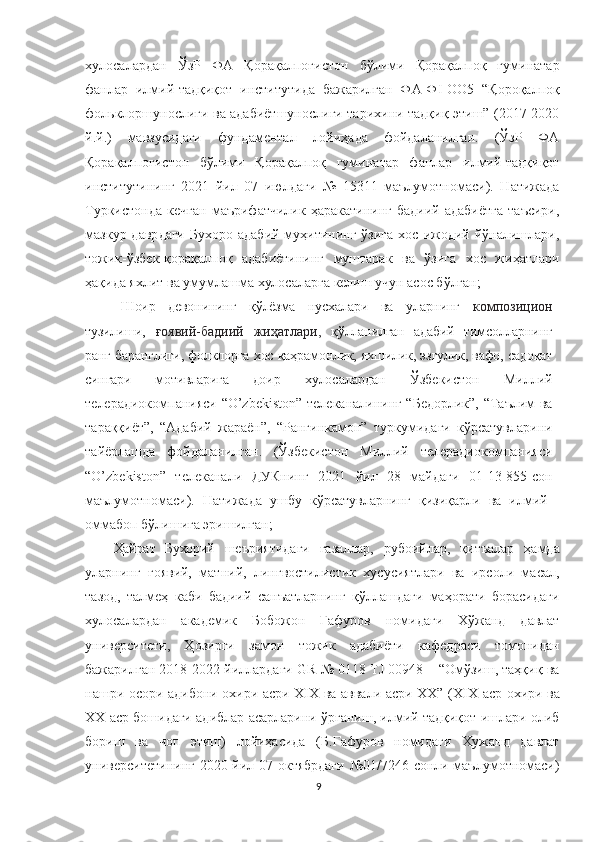 хулосалардан   ЎзР   ФА   Қорақалпоғистон   бўлими   Қорақалпоқ   гуминатар
фанлар   илмий-тадқиқот   институтида   бажарилган   ФА-Ф I -ОО5   “Қороқалпоқ
фольклоршунослиги ва адабиётшунослиги тарихини тадқиқ этиш” (2017-2020
й.й.)   мавзусидаги   фундаментал   лойиҳада   фойдаланилган.   (ЎзР   ФА
Қорақалпоғистон   бўлими   Қорақалпоқ   гуминатар   фанлар   илмий-тадқиқот
институтининг   2021   йил   07   июлдаги   №   15311   маълумотномаси).   Натижада
Туркистонда   кечган   маърифатчилик   ҳаракатининг   бадиий   адабиётга   таъсири,
мазкур давр даги  Бухоро  адабий  муҳитининг  ўзига   хос ижодий  йўналишлари,
тожик-ўзбек-қорақалпоқ   адабиётининг   муштарак   ва   ўзига   хос   жиҳатлари
ҳақида яхлит ва умумлашма хулосаларга келиш учун асос бўлган; 
Шоир   девонининг   қўлёзма   нусхалари   ва   уларнинг   композицион
тузилиши,   ғоявий-бадиий   жиҳатлари,   қўлланилган   адабий   тимсолларнинг
ранг-баранглиги, фолклорга хос қаҳрамонлик, яхшилик, эзгулик, вафо, садоқат
сингари   мотивларига   доир   хулосалардан   Ўзбекистон   Миллий
телерадиокомпанияси   “ O’zbekiston ”   телеканалининг “Бедорлик”, “Таълим ва
тараққиёт” ,   “Адабий   жараён”,   “Рангинкамон”   туркумидаги   кўрсатувларини
тайёрлашда   фойдаланилган.   (Ўзбекистон   Миллий   телерадиокомпанияси
“O’zbekiston”   телеканали   ДУКнинг   20 21   йил   28   май даги   01 - 13-855- сон
маълумотномаси).   Натижада   ушбу   кўрсатувларнинг   қизиқарли   ва   илмий-
оммабоп бўлишига эришилган;
Ҳайрат   Бухорий   шеъриятидаги   ғазаллар,   рубоийлар,   қитъалар   ҳамда
уларнинг   ғоявий,   матний,   лингвостилистик   хусусиятлари   ва   ирсоли   масал,
тазод,   талмеҳ   каби   бадиий   санъатларнинг   қўллашдаги   маҳорати   борасидаги
хулосалардан   академик   Бобожон   Ғафуров   номидаги   Хўжанд   давлат
университети,   Ҳозирги   замон   тожик   адабиёти   кафедраси   томонидан
бажарилган 2018-2022 йиллардаги   GR № 0118 TJ 00948 – “Омўзиш, таҳқиқ ва
нашри осори адибони охири асри ХIХ ва аввали асри ХХ” ( XIX аср охири ва
XX аср бошидаги адиблар асарларини ўрганиш, илмий тадқиқот ишлари олиб
бориш   ва   чоп   этиш)   лойиҳасида   (Б.Ғафуров   номидаги   Хужанд   давлат
университетининг 2020 йил 07 октябрдаги  №01/7246-сонли маълумотномаси)
9 