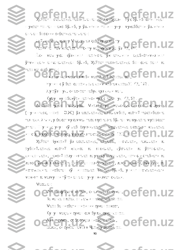 Ҳайрат шеърларида тасвирланган ошиқ образи - йўқ бўлиб кетишидан
шуҳрат   топган   шахс   бўлиб,   у   ўзлигини   топиш   учун   муҳаббатни   ўзлигини
англаш босқичи сифатида танлаган:
Лайлии ман, ҳамчу Ма нун аз  афову  аври туҷ ҷ ҷ
Гарчи гаштам хок, дар ишқи ту машҳурам ҳанўз [43, 84].
Ёки   маъшуқа   кўзининг   наргисга   ўхшатилиши   адабиётимизнинг
ўтмишдаги   анъаналаридан   бўлиб,   Ҳайрат   тасвирларида   бошқача   ранг   ва
тароват касб этган:
Ғизоли наргисат аз хоби маст  кай барорад сар,	
ӣ
Чунин к-ў бар канори лола доим хобгаҳ дорад?! [43,  192 ].
Ду рўз шуд, ки асират набуд  ҷ уз дили ман,
Кунун хунобахўри наргиси ту як гала шуд  [43, 53] .
Aдабиётшунос   Матлуба   Мирзоюнус   таъкидлаганидек:   «Ёзувчи
(шунингдек,   шоир   -   Э.Ж.)   ўз   асарларида,   авваламбор,   ҳаётий   тажрибасига
таянади. Яъни, у фақат мукаммал  тасаввур га  э га бўлган мавзуларга  мурожаат
этган .   Шунинг   учун   кўплаб   ёзувчиларнинг   асарларида   аксарият   ҳолларда
ишқ ва муҳаббат мавзуси  узлуксиз такрорланади» [130, 1] .
Ҳайрат   Бухорий   ўз   асарларида,   айниқса,   шеърлари,   ғазаллари   ва
рубоийларида   ҳаётий   ҳодиса   ва   воқиалар,   дўстлари   ва   ўртоқлари,
диндошлари, шахсий орзу-ниятлар ва умиду армонлари, нотиқлик табиати ва
завқи, ўзи ва яқинларига нисбатан нозик табиати, замон ҳолати, сўз кучи ва
истеъдодига   нисбатан   кўп   ишоралар   қилган   бўлиб,   унинг   шеърларидаги
моҳият ва мазмунни тўғри англаш учун хизмат қилади.
Масалан:
Фидои  уръати хешам, ки аз тариқи сухан,	
ҷ
Ба ханда оварад он лаъли шаккарафшонро.
Маро ба нисбати ширинии сухан роҳест,
Кунун ма оли сухан кам бувад сухандонро.	
ҷ
Аз ин сухан, ки ба эъ оз нисбате дорад,	
ҷ
Сазад, ки сухра намоям  ариру Ҳассонро.	
Ҷ
90 