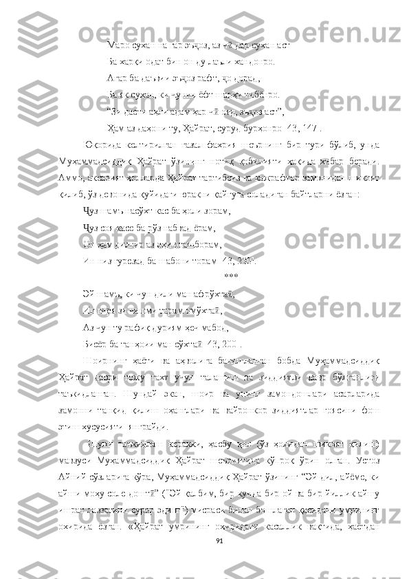 Маро сухан на гар эъ оз, аз ч  дар сухан астҷ ӣ
Ба харқи одат бин он ду лаъли хандонро.
Агар ба даъвии эъ оз рафт,  о дорад,	
ҷ ҷ
Ба як сухан, ки чунин ёфт шарҳи тибёнро.
“Зи дасти аҳли адам ҳар ч  ояд, эъ оз аст”,	
ӣ ҷ
Ҳам аз даҳони ту, Ҳайрат, суруд бурҳонро [43 ,  147].
Юқорида   келтирилган   ғазал   фахрия   шеърнинг   бир   тури   бўлиб,   унда
Муҳаммадсиддиқ   Ҳайрат   ўзининг   нотиқ   қобилияти   ҳақида   хабар   беради.
Aммо, аксарият ҳолларда Ҳайрат тартибсиз ва кажрафтор замонидан шикоят
қилиб, ўз девонида қуйидаги юракни қайғуга соладиган байтларни ёзган:
уз шамъ насўхт кас ба ҳоли зорам,	
Ҷ
уз соя касе ба рўз набвад ёрам,
Ҷ
Он ҳам дилгир аз оҳи оташборам,
Ин низ гурезад ба шабони торам [43, 200].
***
Эй шамъ, ки чун дили ман афрўхта ,	
ӣ
Ин гиря зи чашми тарам омўхта ,	
ӣ
Аз чун ту рафиқ дуриям ҳеч мабод,
Бисёр ба танҳоии ман сўхта  [43, 200].	
ӣ
Шоирнинг   ҳаёти   ва   аҳволига   бағишланган   бобда   Муҳаммадсиддиқ
Ҳайрат   даври   тожу   тахт   учун   талашиш   ва   зиддиятли   давр   бўлганлиги
таъкидланган.   Шундай   э кан,   шоир   ва   унинг   замондошлари   асарларида
замонни   танқид   қилиш   оҳанглари   ва   вайронкор   зиддиятлар   ғоясини   фош
этиш хусусияти  янграйди.
  Шуни   таъкидлаш   керакки,   ҳасбу   ҳол   (ўз   ҳолидан   шикоят   қилиш)
мавзуси   Муҳаммадсиддиқ   Ҳайрат   шеъриятида   кўпроқ   ўрин   олган.   Устоз
Aйний сўзларига кўра, Муҳаммадсиддиқ Ҳайрат ўзининг   “Эй дил, айёме, ки
айши моҳу соле дошт ” (	
ӣ " Э й қалбим, бир кунда бир ой ва бир йиллик айшу
ишрат лаззатини сурар эдинг") мисраси билан бошлаган қасидани умрининг
охирида   ёзган.   «Ҳайрат   умрининг   охиридаги   касаллик   вақтида,   ҳаётдан
91 