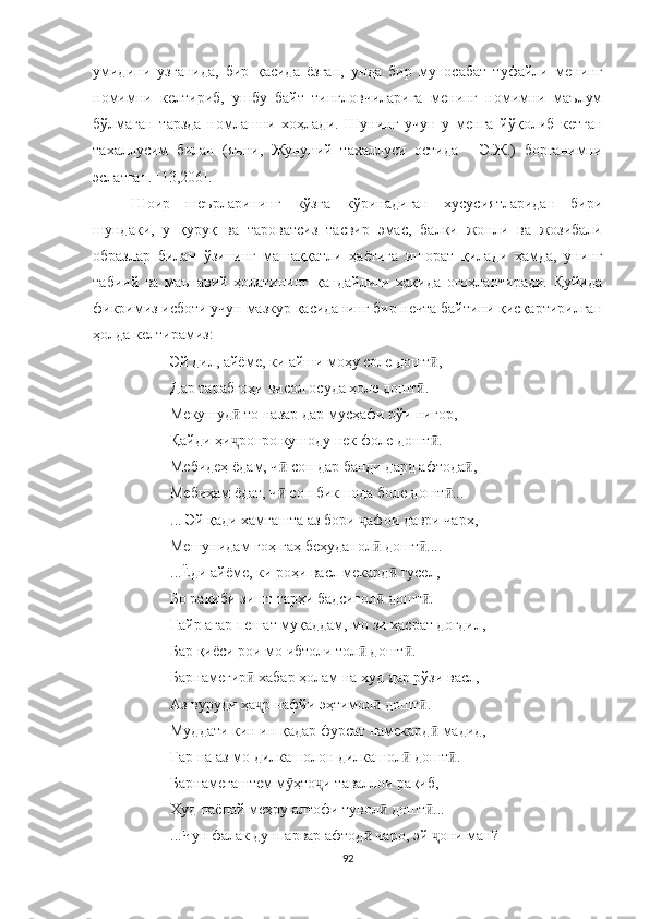 умидини   узганида,   бир   қасида   ёзган,   унда   бир   муносабат   туфайли   менинг
номимни   келтириб,   ушбу   байт   тингловчиларига   менинг   номимни   маълум
бўлмаган   тарзда   номлашни   хоҳлади.   Шунинг   учун   у   менга   йўқол иб   кетган
тахаллусим   билан   (яъни,   Жунуний   тахаллуси   остида   -   Э.Ж.)   борганимни
эслатган. [13,206].
Шоир   шеърларининг   кўзга   кўринадиган   хусусиятларидан   бири
шундаки,   у   қуруқ   ва   тароватсиз   тасвир   эмас,   балки   жонли   ва   жозибали
образлар   билан   ўзининг   машаққатли   ҳаётига   ишорат   қилади   ҳамда,   унинг
табиий   ва   маънавий   ҳолатининг   қандайлиги   ҳақида   огоҳлантиради.   Қуйида
фикримиз исботи учун мазкур қасиданинг бир нечта байтини қисқартирилган
ҳолда келтирамиз:
Эй дил, айёме, ки айши моҳу соле дошт ,ӣ
Дар тарабгоҳи висол осуда ҳоле дошт .	
ӣ
Мекушуд  то назар дар мусҳафи рўи нигор,	
ӣ
Қайди ҳи ронро кушоду нек фоле дошт .
ҷ ӣ
Мебидеҳ ёдам, ч  сон дар банди дард афтода ,	
ӣ ӣ
Мебиҳам ёдат, ч  сон бикшода боле дошт ...
ӣ ӣ
... Эй қади хамгашта аз бори  афои даври чарх,	
ҷ
Мешунидам гоҳ-гаҳ беҳуданол  дошт ....	
ӣ ӣ
...Ёди айёме, ки роҳи васл мекард  гусел,	
ӣ
Бо рақиби зишт тарҳи бадсигол  дошт .	
ӣ ӣ
Ғайр агар пешат муқаддам, мо зи ҳасрат доғдил,
Бар қиёси рои мо ибтоли тол  дошт .	
ӣ ӣ
Барнамегир  хабар ҳолам на худ дар рўзи васл,	
ӣ
Аз вуруди ҳа р нафйи эҳтимол  дошт .
ҷ ӣ ӣ
Муддати кин ин қадар фурсат намекард  мадид,	
ӣ
Гар на аз мо дилкашолон дилкашол  дошт .	
ӣ ӣ
Барнамегаштем м ҳто и таваллои рақиб,	
ӯ ҷ
Худ паёпай меҳру алтофи тувол  дошт ...	
ӣ ӣ
...Чун фалак дунпарвар афтод  чаро, эй  они ман?	
ӣ ҷ
92 