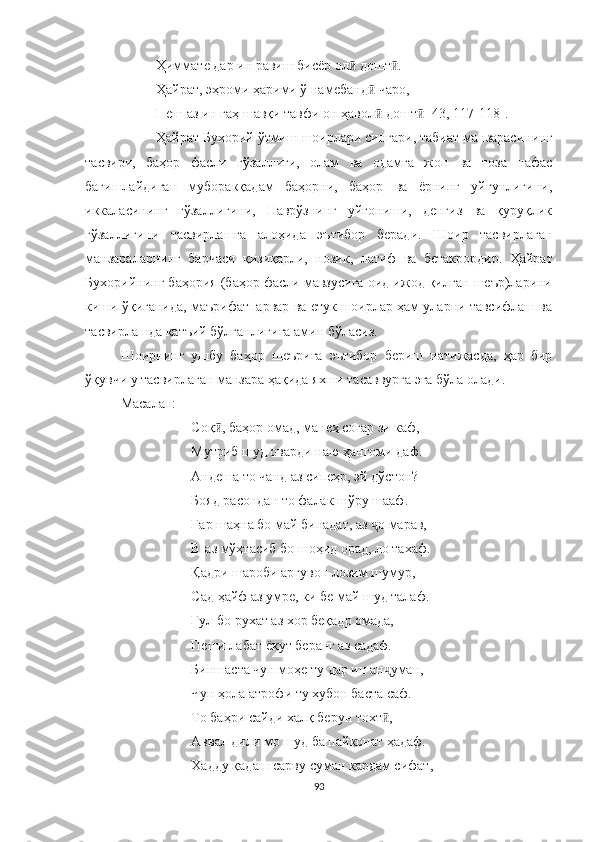 Ҳиммате дар ин равиш бисёр ол  дошт .ӣ ӣ
Ҳайрат, эҳроми ҳарими ў намебанд  чаро,	
ӣ
Пеш аз ин гаҳ шавқи тавфи он ҳавол  дошт  [43, 117-118]. 
ӣ ӣ
Ҳайрат Бухорий ўтмиш шоирлари сингари, табиат манзарасининг
тасвири,   баҳор   фасли   гўзаллиги,   олам   ва   одамга   жон   ва   тоза   нафас
бағишлайдиган   муборакқадам   баҳорни,   баҳор   ва   ёрнинг   уйғунлигини,
иккаласининг   гўзаллигини,   Наврўзнинг   уйғониши,   денгиз   ва   қуруқлик
гўзаллигини   тасвирлашга   алоҳида   эътибор   беради.   Шоир   тасвирлаган
манзараларнинг   барчаси   қизиқарли,   нозик ,   латиф   ва   бетакрордир.   Ҳ айрат
Бухор ий нинг баҳория (баҳор фасли мавзусига оид ижод қилган шеър)ларини
киши ўқиганида, маърифатпарвар ва етук шоирлар ҳам уларни тавсифлаш ва
тасвирлашда қатъий бўлганлигига амин бўласиз.
Шоирнинг   ушбу   баҳор   шеърига   эътибор   бериш   натижасда,   ҳар   бир
ўқувчи у тасвирлаган манзара ҳақида яхши тасаввурга эга бўла олади.
Масалан:
Соқ , баҳор омад, манеҳ соғар зи каф,	
ӣ
Мутриб шуд оварди наю ҳангоми даф.
Андеша то чанд аз сипеҳр, эй дўстон?
Бояд расондан то фалак шўру шааф.
Гар шаҳна бо май бинадат, аз  о марав,	
ҷ
В-аз мўҳтасиб бо шоҳид орад, ло тахаф. 
Қадри шароби арғувон лозим шумур,
Сад ҳайф аз умре, ки бе май шуд талаф.
Гул бо рухат аз хор беқадр омада,
Пеши лабат ёқут беранг аз садаф.
Биншаста чун моҳе ту дар ин ан уман,	
ҷ
Чун ҳола атрофи ту хубон баста саф.
То баҳри сайди халқ берун тохт ,
ӣ
Аввал дили мо шуд ба пайконат ҳадаф.
Хадду қадаш сарву суман кардам сифат,
93 