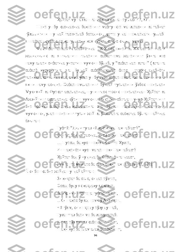 Ҳайрат мушавваш гаштам аз ин нашру лаф [4 3, 87 ].
Шоир   ушбу   қасидасида   баҳорнинг   мафтункор   манзарасини   ва   табиат
гўзаллигини   шундай   тасвирлаб   берадики,   ҳатто   унда   шохлардаги   гуллаб-
яшнаётган куртаклар ва гулларни ҳам кўриш ва ҳис қилиш мумкин.
Маърифатпарварлик адабиётида –   XIX   аср охири ва ХХ аср бошидаги
жадидчилик   ва   янгиланиш   ғоларини   саёҳатнома   жанрининг   ўзига   хос
намуналари   сифатида   учратиш   мумкин   бўлиб,   у   “сафар   дар   ватан”   (ватанга
сафар)   хусусиятига   эга.   Бундай   сафарномалар   форс   -   тожик   адабиёти
тарихида янгилик эмас, аммо улар ушбу давр сафарнома анъаналарининг энг
яхши   намунасидир.   Сафарномаларнинг   бундай   турларини   ўзбек   шоирлари
Муқимий   ва   Фурқат   асарларида,   шунингдек   тожик   шоирларидан   Ҳайрат   ва
Aжзийнинг   асарларида   кўриш   мумкин.   Фикрни   исботлаш   учун   Ҳайратнинг
бир   қанча   сафарнома   характерига   эга   бўлган   шеърларини   келтириш
мумкинки,  улар  шоирнинг   турли  жой  ва  ўлкаларга  саёҳатда  бўлган   пайтида
ёзилган:
Гуфт : “Дили ту аз ч  ҳавохоҳи Нахшаб аст?”ӣ ӣ
Бингар бад-ин расида, ки аз роҳи Нахшаб аст ...
.... Пурсад ба ҳусн ноҳияи Кеш то Хузор,
Ин шаҳриёри ҳусн магар шоҳи Нахшаб аст?
Ҳайрат бад-ў чу дида ба Косон фигандааст,
Гумгашта музтаре ба сари роҳи Нахшаб аст [43, 122]. 
Ё ки бошқа бир жойда шундай айтган: 
Зи ҳи рат ба соле, ки дар рўзгор,
ҷ
Сесад буду як ҳа даҳу як ҳазор,	
ҷ
Ба иқлими Фарғона гуфтан тавон,
...Ки шаҳре бувад номи ў Анди он.	
ҷ
Ч  гўям, ки ин  о ду рўзу ду шаб,	
ӣ ҷ
Гузашт аз бари мо ба завқу тараб.
Дигар рўз чун аз қафо гашт чошт,
Шаҳи хур ба олам алам барфарошт,
94 